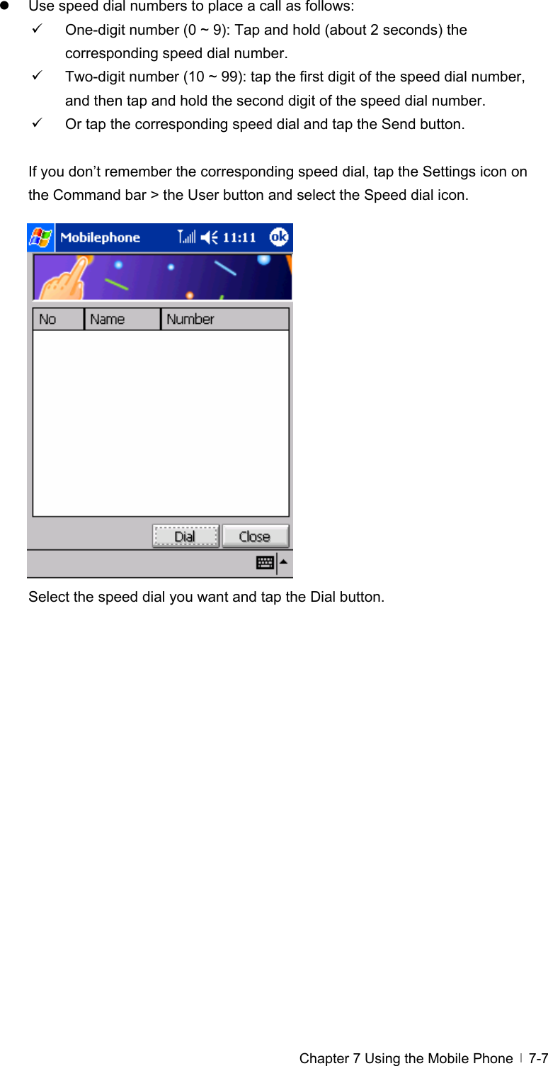  Chapter 7 Using the Mobile Phone   7-7z  Use speed dial numbers to place a call as follows: 9  One-digit number (0 ~ 9): Tap and hold (about 2 seconds) the corresponding speed dial number. 9  Two-digit number (10 ~ 99): tap the first digit of the speed dial number, and then tap and hold the second digit of the speed dial number. 9  Or tap the corresponding speed dial and tap the Send button.  If you don’t remember the corresponding speed dial, tap the Settings icon on the Command bar &gt; the User button and select the Speed dial icon.                 Select the speed dial you want and tap the Dial button.  