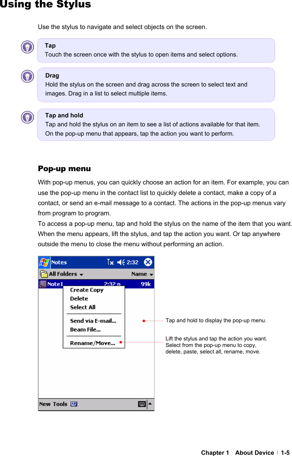     Chapter 1  About Device  1-5Using the Stylus  Use the stylus to navigate and select objects on the screen.              Pop-up menu With pop-up menus, you can quickly choose an action for an item. For example, you can use the pop-up menu in the contact list to quickly delete a contact, make a copy of a contact, or send an e-mail message to a contact. The actions in the pop-up menus vary from program to program. To access a pop-up menu, tap and hold the stylus on the name of the item that you want. When the menu appears, lift the stylus, and tap the action you want. Or tap anywhere outside the menu to close the menu without performing an action.                    Tap and hold to display the pop-up menu. Lift the stylus and tap the action you want. Select from the pop-up menu to copy, delete, paste, select all, rename, move. Tap and hold Tap and hold the stylus on an item to see a list of actions available for that item. On the pop-up menu that appears, tap the action you want to perform. Drag Hold the stylus on the screen and drag across the screen to select text and images. Drag in a list to select multiple items. Tap Touch the screen once with the stylus to open items and select options. 