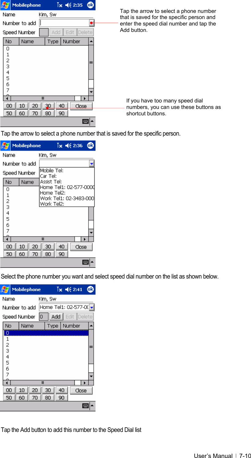  User’s Manual   7-10             Tap the arrow to select a phone number that is saved for the specific person.                Select the phone number you want and select speed dial number on the list as shown below.               Tap the Add button to add this number to the Speed Dial list Tap the arrow to select a phone number that is saved for the specific person and enter the speed dial number and tap the Add button. If you have too many speed dial numbers, you can use these buttons as shortcut buttons. 