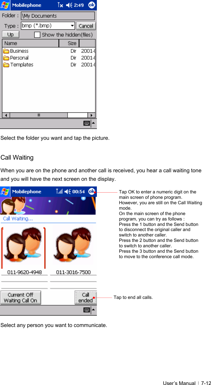  User’s Manual   7-12                Select the folder you want and tap the picture.  Call Waiting When you are on the phone and another call is received, you hear a call waiting tone and you will have the next screen on the display.                 Select any person you want to communicate.  Tap OK to enter a numeric digit on the main screen of phone program. However, you are still on the Call Waiting mode.  On the main screen of the phone program, you can try as follows : Press the 1 button and the Send button to disconnect the original caller and switch to another caller. Press the 2 button and the Send button to switch to another caller. Press the 3 button and the Send button to move to the conference call mode. Tap to end all calls. 