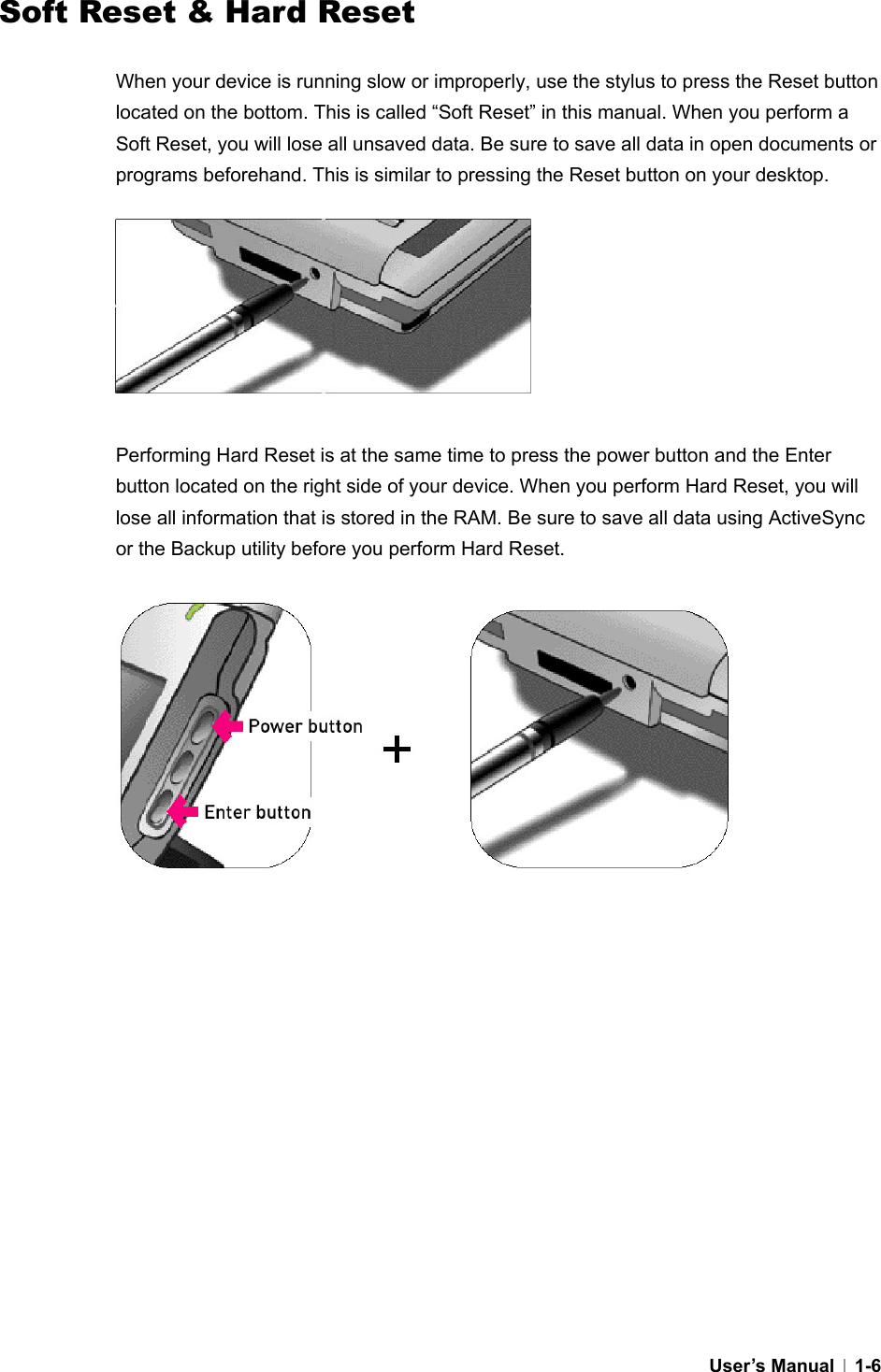  User’s Manual   1-6Soft Reset &amp; Hard Reset  When your device is running slow or improperly, use the stylus to press the Reset button located on the bottom. This is called “Soft Reset” in this manual. When you perform a Soft Reset, you will lose all unsaved data. Be sure to save all data in open documents or programs beforehand. This is similar to pressing the Reset button on your desktop.         Performing Hard Reset is at the same time to press the power button and the Enter button located on the right side of your device. When you perform Hard Reset, you will lose all information that is stored in the RAM. Be sure to save all data using ActiveSync or the Backup utility before you perform Hard Reset.              