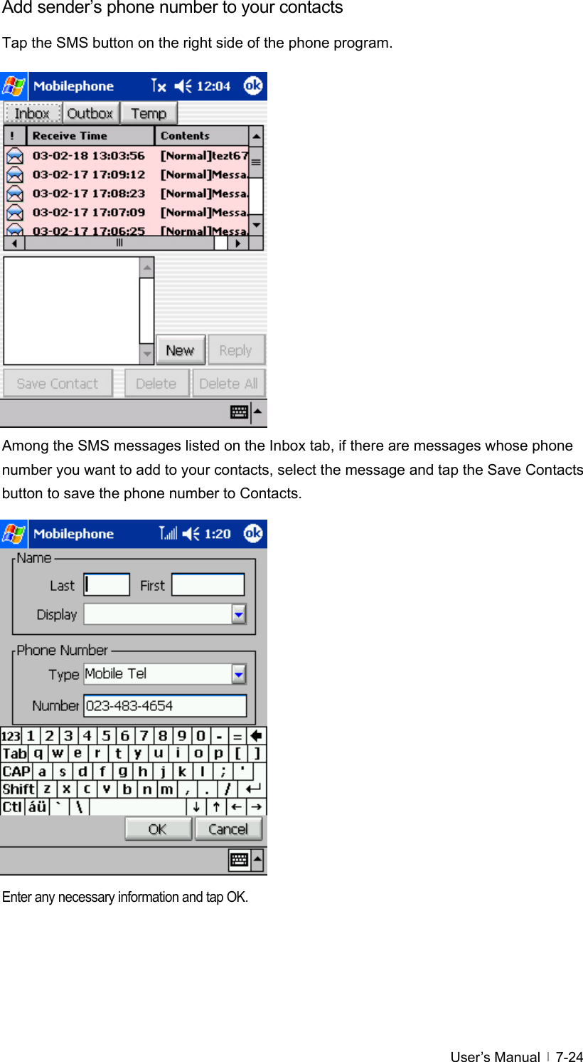  User’s Manual   7-24Add sender’s phone number to your contacts Tap the SMS button on the right side of the phone program.                 Among the SMS messages listed on the Inbox tab, if there are messages whose phone number you want to add to your contacts, select the message and tap the Save Contacts button to save the phone number to Contacts.                 Enter any necessary information and tap OK.  