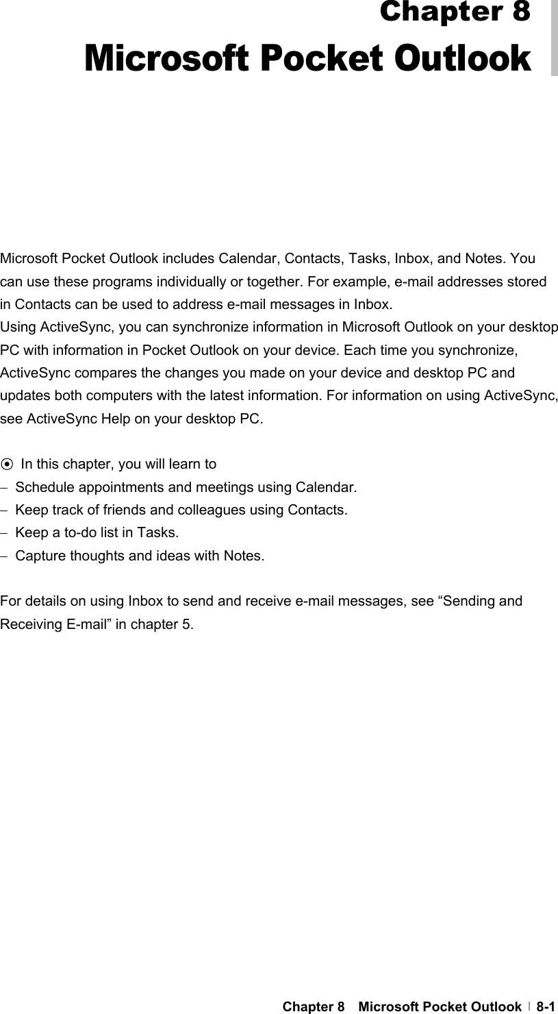  Chapter 8  Microsoft Pocket Outlook  8-1            Microsoft Pocket Outlook includes Calendar, Contacts, Tasks, Inbox, and Notes. You can use these programs individually or together. For example, e-mail addresses stored in Contacts can be used to address e-mail messages in Inbox. Using ActiveSync, you can synchronize information in Microsoft Outlook on your desktop PC with information in Pocket Outlook on your device. Each time you synchronize, ActiveSync compares the changes you made on your device and desktop PC and updates both computers with the latest information. For information on using ActiveSync, see ActiveSync Help on your desktop PC.  ⊙ In this chapter, you will learn to −  Schedule appointments and meetings using Calendar. −  Keep track of friends and colleagues using Contacts. −  Keep a to-do list in Tasks. −  Capture thoughts and ideas with Notes.  For details on using Inbox to send and receive e-mail messages, see “Sending and Receiving E-mail” in chapter 5.  Chapter 8 Microsoft Pocket Outlook 