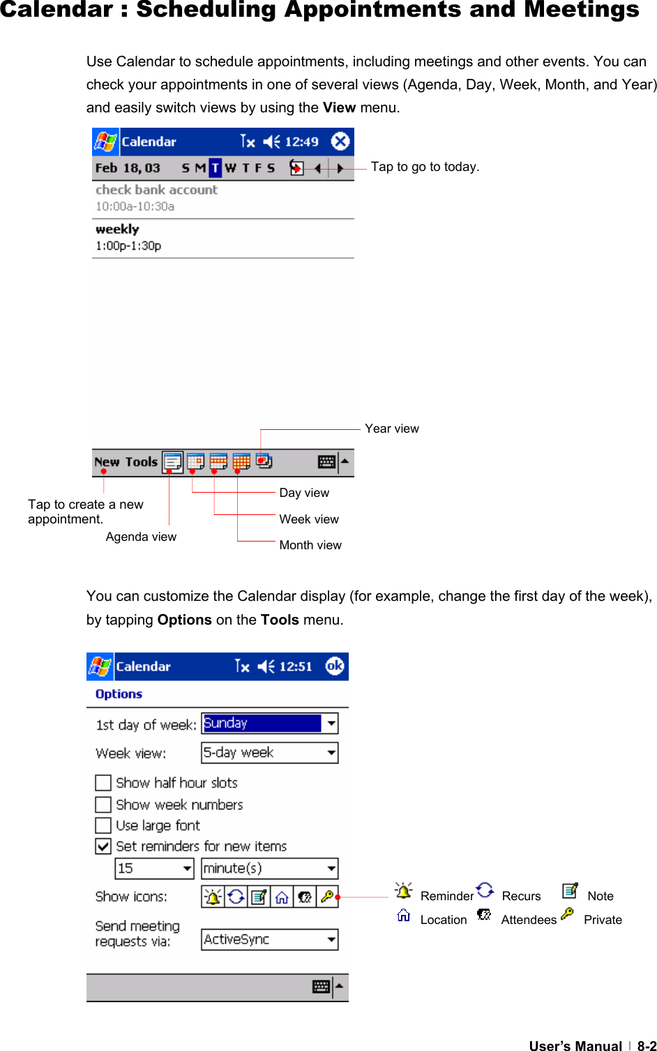  User’s Manual   8-2Calendar : Scheduling Appointments and Meetings  Use Calendar to schedule appointments, including meetings and other events. You can check your appointments in one of several views (Agenda, Day, Week, Month, and Year) and easily switch views by using the View menu.                     You can customize the Calendar display (for example, change the first day of the week), by tapping Options on the Tools menu.                  Tap to go to today. Tap to create a new appointment. Agenda view Day view Week view Month view Year view  Reminder  Recurs     Note  Location   Attendees  Private 