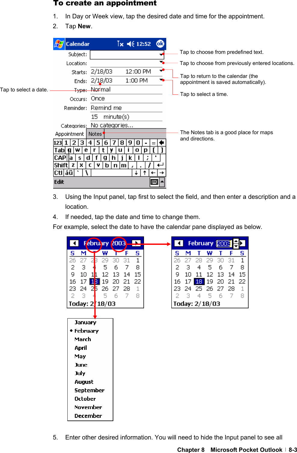  Chapter 8  Microsoft Pocket Outlook  8-3To create an appointment 1.  In Day or Week view, tap the desired date and time for the appointment. 2. Tap New.                 3.  Using the Input panel, tap first to select the field, and then enter a description and a location. 4.  If needed, tap the date and time to change them. For example, select the date to have the calendar pane displayed as below.                     5.  Enter other desired information. You will need to hide the Input panel to see all Tap to choose from predefined text. Tap to choose from previously entered locations. Tap to return to the calendar (the appointment is saved automatically). Tap to select a time. Tap to select a date. The Notes tab is a good place for maps and directions. 