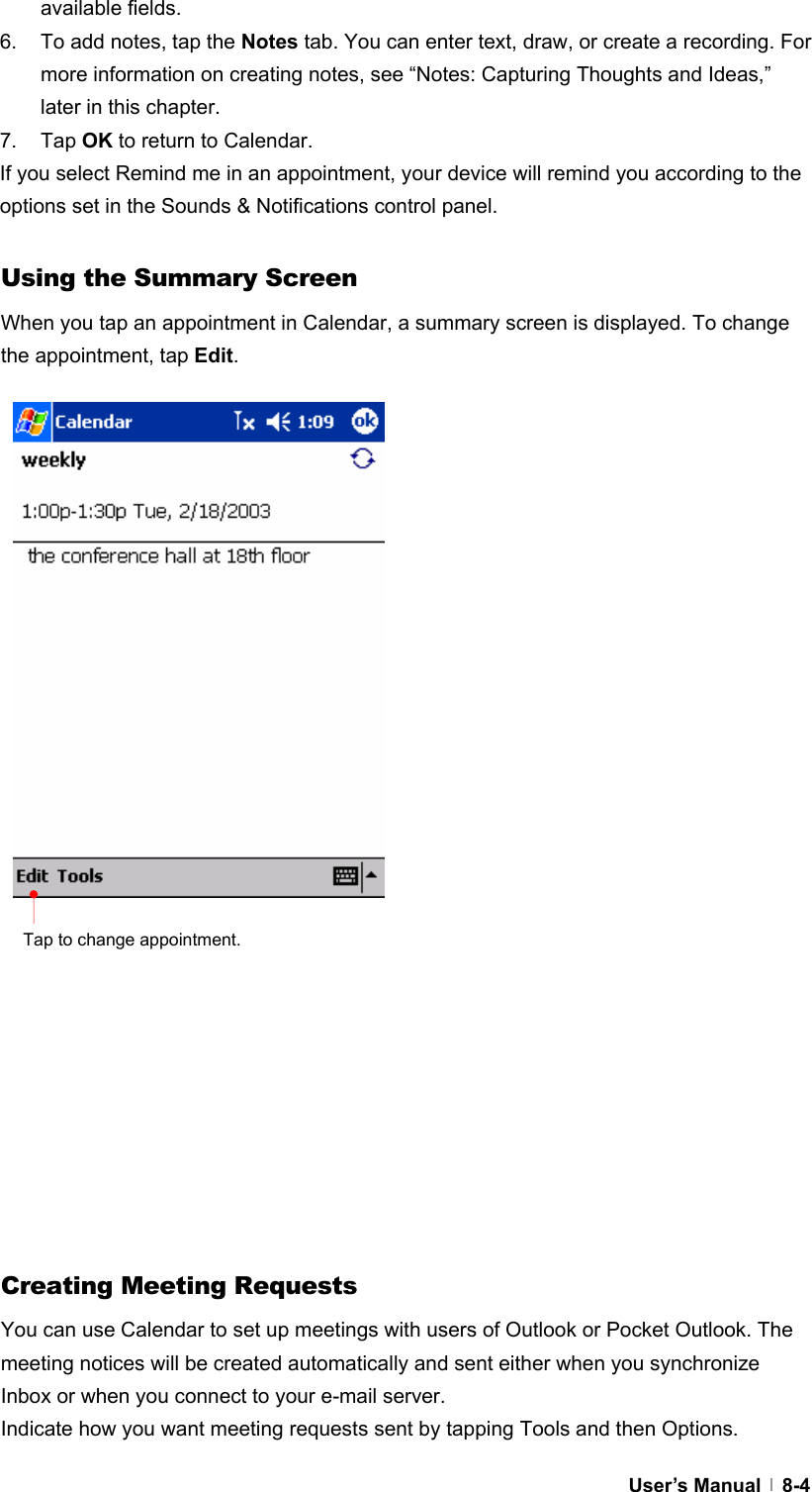  User’s Manual   8-4available fields. 6.  To add notes, tap the Notes tab. You can enter text, draw, or create a recording. For more information on creating notes, see “Notes: Capturing Thoughts and Ideas,” later in this chapter. 7. Tap OK to return to Calendar. If you select Remind me in an appointment, your device will remind you according to the options set in the Sounds &amp; Notifications control panel.  Using the Summary Screen When you tap an appointment in Calendar, a summary screen is displayed. To change the appointment, tap Edit.                            Creating Meeting Requests You can use Calendar to set up meetings with users of Outlook or Pocket Outlook. The meeting notices will be created automatically and sent either when you synchronize Inbox or when you connect to your e-mail server. Indicate how you want meeting requests sent by tapping Tools and then Options.   Tap to change appointment. 