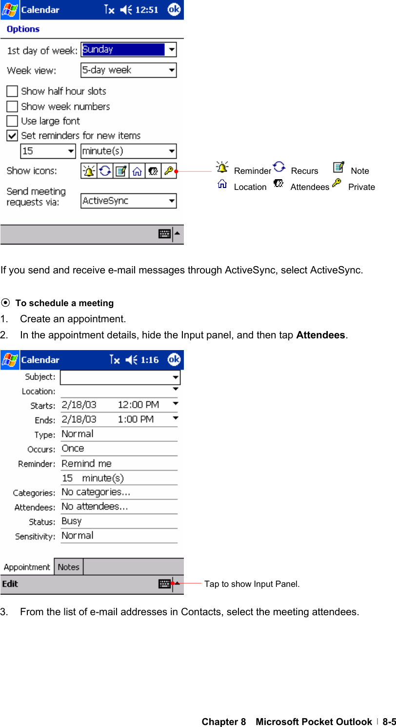  Chapter 8  Microsoft Pocket Outlook  8-5                 If you send and receive e-mail messages through ActiveSync, select ActiveSync.  ⊙ To schedule a meeting 1.  Create an appointment. 2.  In the appointment details, hide the Input panel, and then tap Attendees.                 3.  From the list of e-mail addresses in Contacts, select the meeting attendees.      Tap to show Input Panel.  Reminder  Recurs     Note  Location   Attendees  Private 