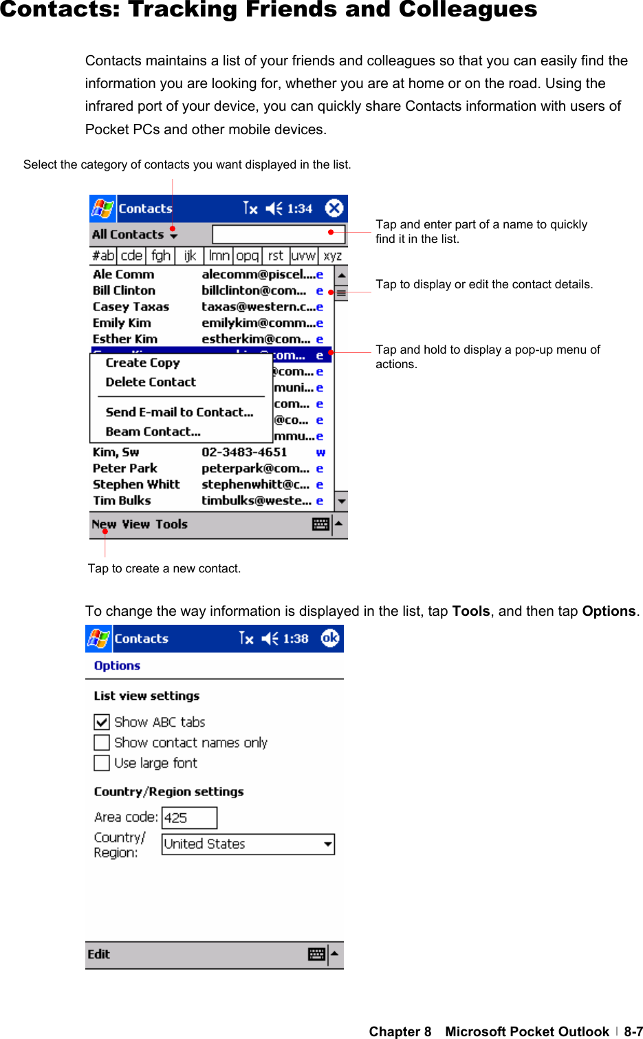  Chapter 8  Microsoft Pocket Outlook  8-7Contacts: Tracking Friends and Colleagues  Contacts maintains a list of your friends and colleagues so that you can easily find the information you are looking for, whether you are at home or on the road. Using the infrared port of your device, you can quickly share Contacts information with users of Pocket PCs and other mobile devices.                     To change the way information is displayed in the list, tap Tools, and then tap Options.                  Tap and enter part of a name to quickly find it in the list. Select the category of contacts you want displayed in the list. Tap to display or edit the contact details. Tap and hold to display a pop-up menu of actions.Tap to create a new contact. 