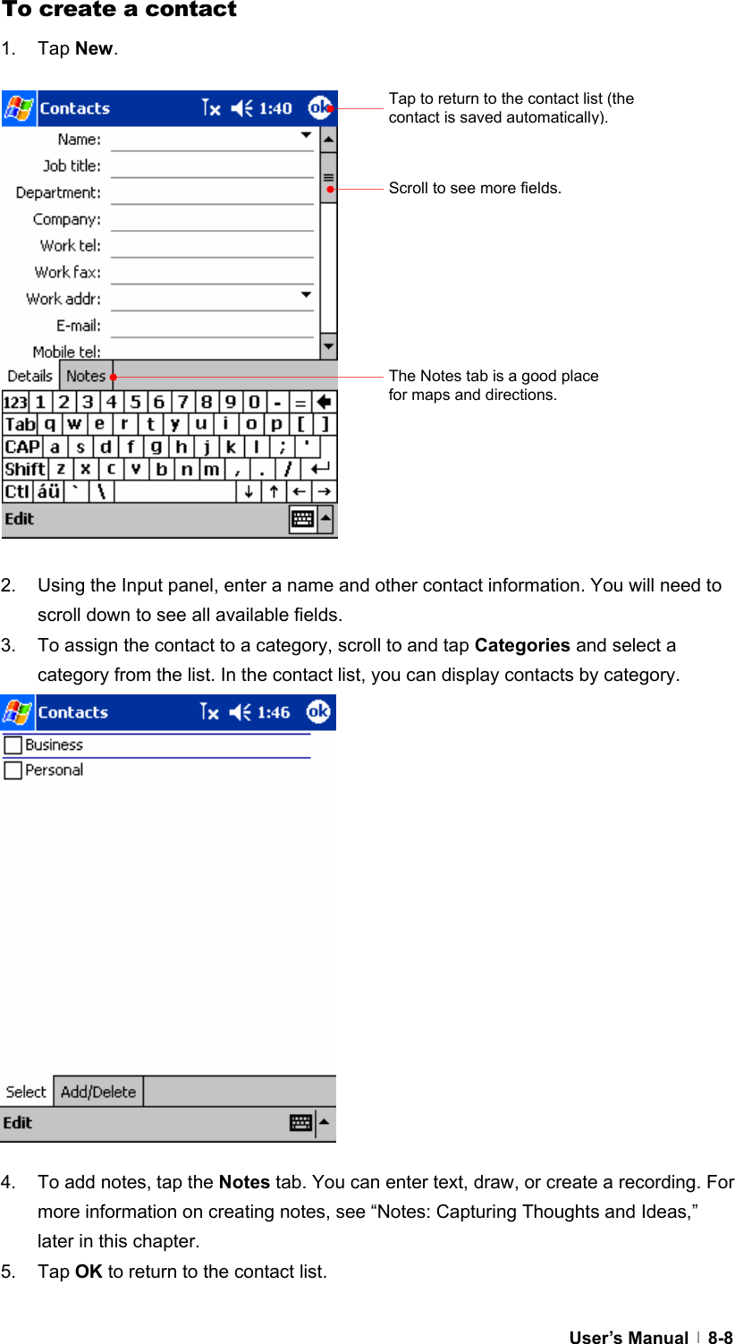  User’s Manual   8-8To create a contact 1. Tap New.                  2.  Using the Input panel, enter a name and other contact information. You will need to scroll down to see all available fields. 3.  To assign the contact to a category, scroll to and tap Categories and select a category from the list. In the contact list, you can display contacts by category.                 4.  To add notes, tap the Notes tab. You can enter text, draw, or create a recording. For more information on creating notes, see “Notes: Capturing Thoughts and Ideas,” later in this chapter. 5. Tap OK to return to the contact list.  Tap to return to the contact list (the contact is saved automatically). Scroll to see more fields. The Notes tab is a good place for maps and directions. 