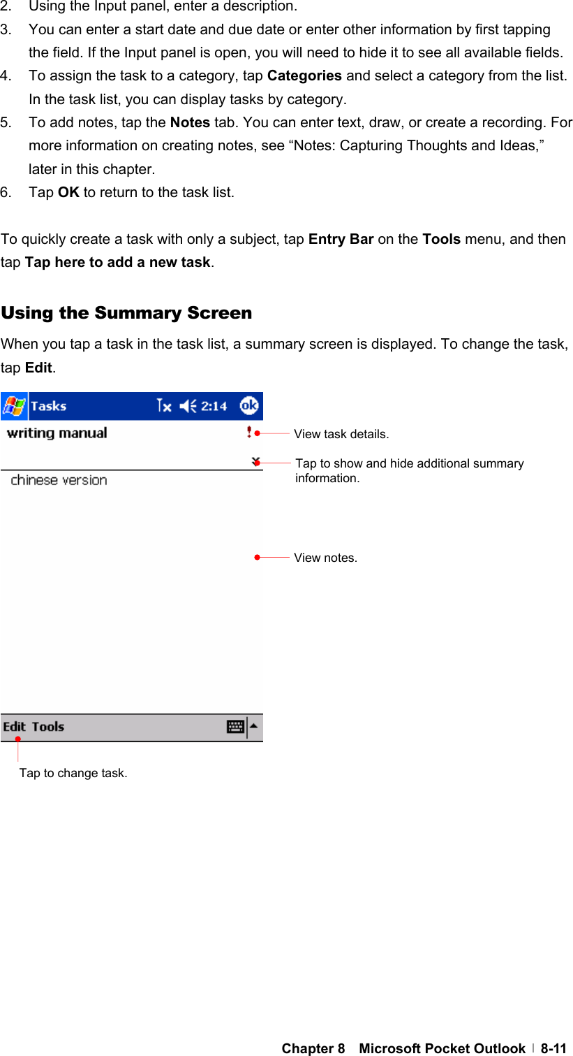  Chapter 8  Microsoft Pocket Outlook  8-112.  Using the Input panel, enter a description. 3.  You can enter a start date and due date or enter other information by first tapping the field. If the Input panel is open, you will need to hide it to see all available fields. 4.  To assign the task to a category, tap Categories and select a category from the list. In the task list, you can display tasks by category. 5.  To add notes, tap the Notes tab. You can enter text, draw, or create a recording. For more information on creating notes, see “Notes: Capturing Thoughts and Ideas,” later in this chapter. 6. Tap OK to return to the task list.  To quickly create a task with only a subject, tap Entry Bar on the Tools menu, and then tap Tap here to add a new task.   Using the Summary Screen When you tap a task in the task list, a summary screen is displayed. To change the task, tap Edit.                             View task details. Tap to show and hide additional summary information. View notes. Tap to change task. 