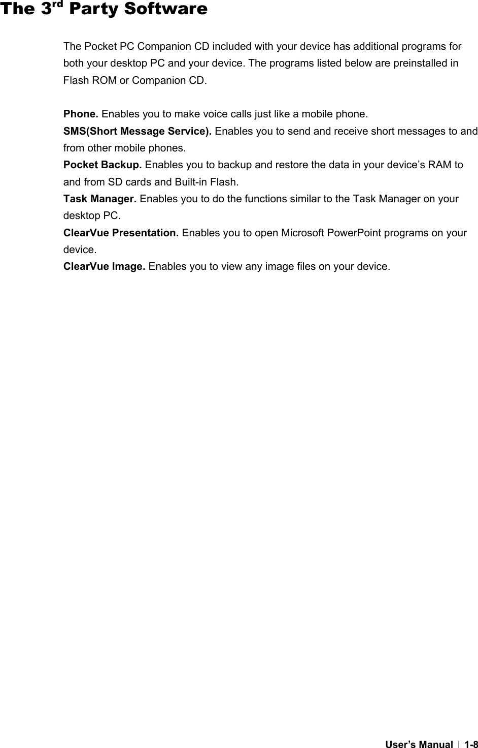  User’s Manual   1-8The 3rd Party Software  The Pocket PC Companion CD included with your device has additional programs for both your desktop PC and your device. The programs listed below are preinstalled in Flash ROM or Companion CD.    Phone. Enables you to make voice calls just like a mobile phone. SMS(Short Message Service). Enables you to send and receive short messages to and from other mobile phones. Pocket Backup. Enables you to backup and restore the data in your device’s RAM to and from SD cards and Built-in Flash.   Task Manager. Enables you to do the functions similar to the Task Manager on your desktop PC. ClearVue Presentation. Enables you to open Microsoft PowerPoint programs on your device. ClearVue Image. Enables you to view any image files on your device.  