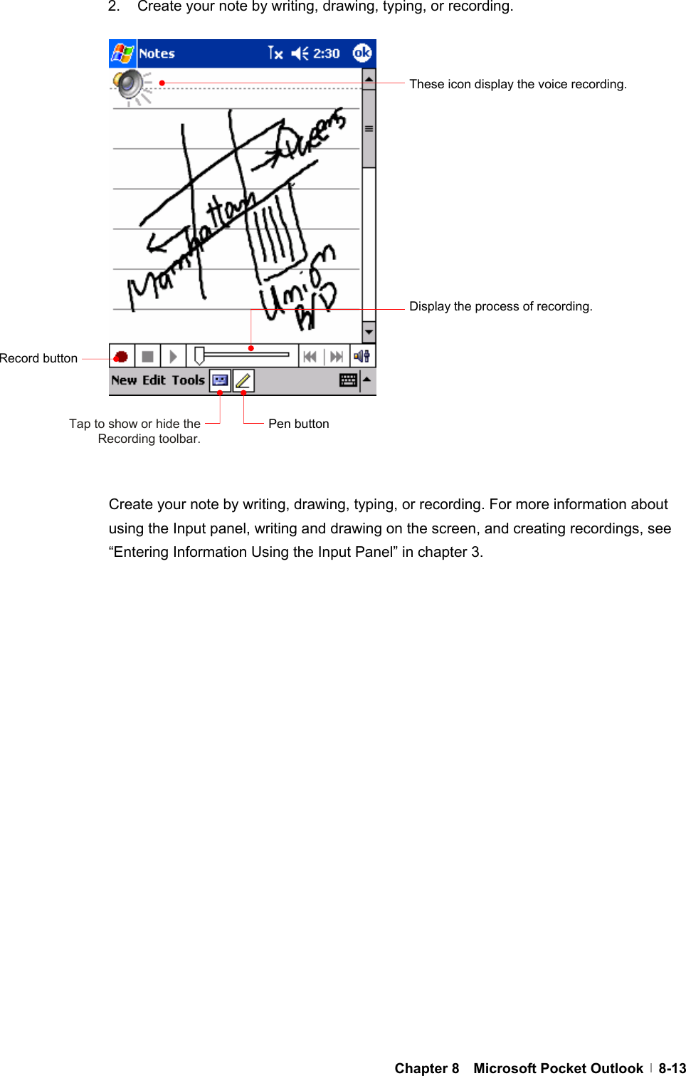  Chapter 8  Microsoft Pocket Outlook  8-132.  Create your note by writing, drawing, typing, or recording.                     Create your note by writing, drawing, typing, or recording. For more information about using the Input panel, writing and drawing on the screen, and creating recordings, see “Entering Information Using the Input Panel” in chapter 3.  These icon display the voice recording.   Record button Display the process of recording. Pen buttonTap to show or hide the Recording toolbar. 