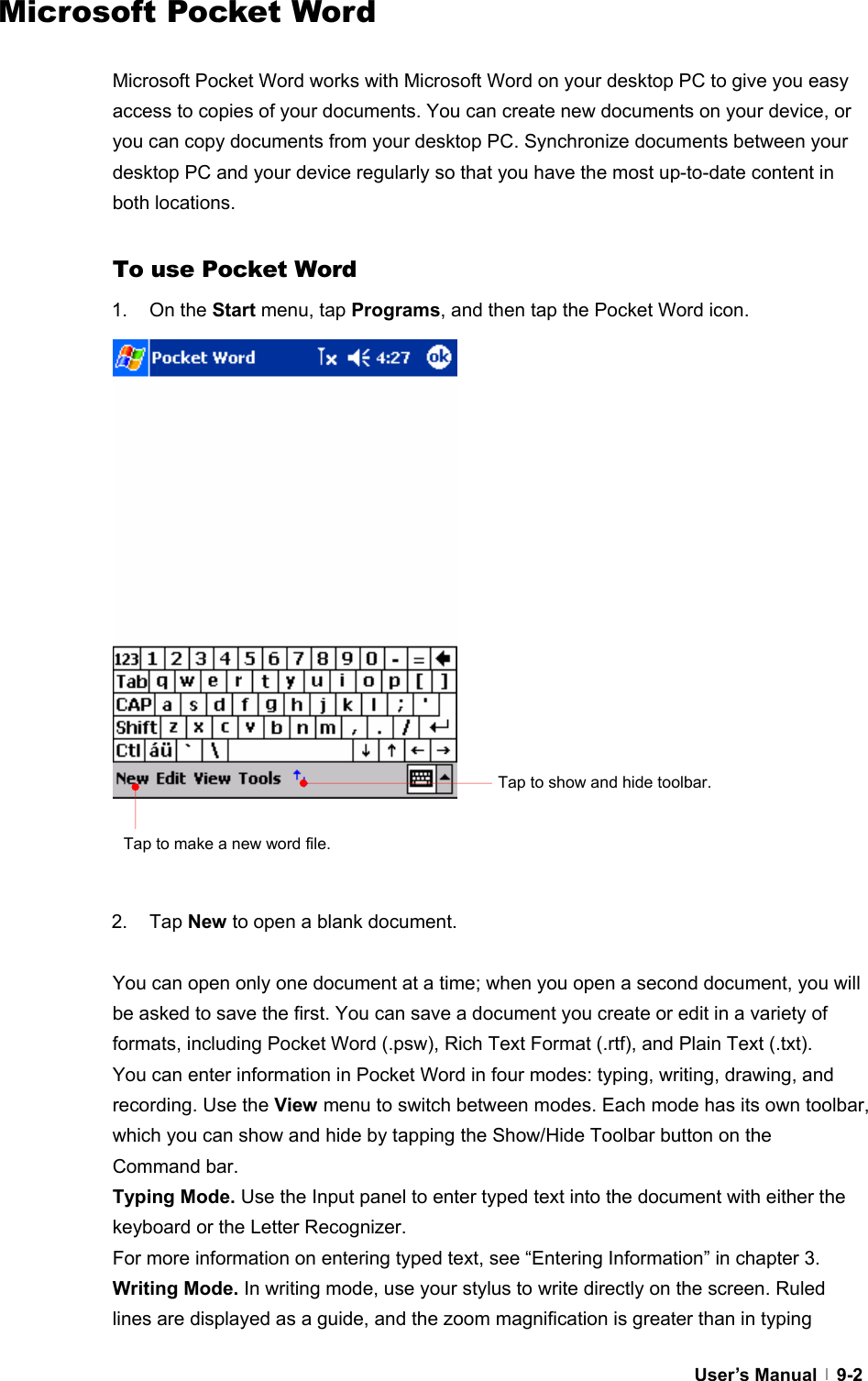  User’s Manual   9-2Microsoft Pocket Word  Microsoft Pocket Word works with Microsoft Word on your desktop PC to give you easy access to copies of your documents. You can create new documents on your device, or you can copy documents from your desktop PC. Synchronize documents between your desktop PC and your device regularly so that you have the most up-to-date content in both locations.  To use Pocket Word 1. On the Start menu, tap Programs, and then tap the Pocket Word icon.                    2. Tap New to open a blank document.  You can open only one document at a time; when you open a second document, you will be asked to save the first. You can save a document you create or edit in a variety of formats, including Pocket Word (.psw), Rich Text Format (.rtf), and Plain Text (.txt). You can enter information in Pocket Word in four modes: typing, writing, drawing, and recording. Use the View menu to switch between modes. Each mode has its own toolbar, which you can show and hide by tapping the Show/Hide Toolbar button on the Command bar. Typing Mode. Use the Input panel to enter typed text into the document with either the keyboard or the Letter Recognizer. For more information on entering typed text, see “Entering Information” in chapter 3. Writing Mode. In writing mode, use your stylus to write directly on the screen. Ruled lines are displayed as a guide, and the zoom magnification is greater than in typing Tap to show and hide toolbar. Tap to make a new word file. 