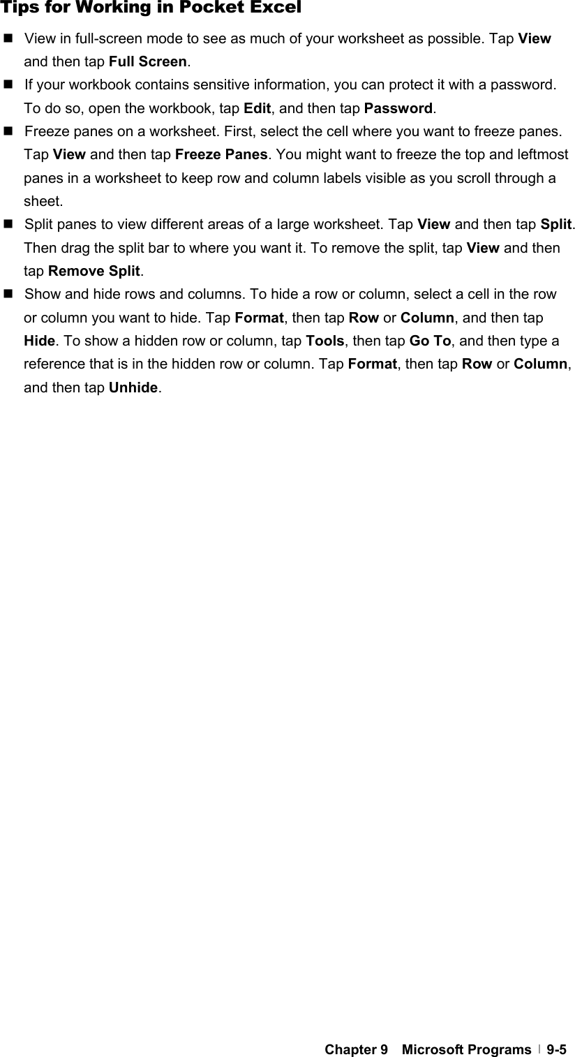  Chapter 9  Microsoft Programs  9-5Tips for Working in Pocket Excel   View in full-screen mode to see as much of your worksheet as possible. Tap View and then tap Full Screen.   If your workbook contains sensitive information, you can protect it with a password. To do so, open the workbook, tap Edit, and then tap Password.   Freeze panes on a worksheet. First, select the cell where you want to freeze panes. Tap View and then tap Freeze Panes. You might want to freeze the top and leftmost panes in a worksheet to keep row and column labels visible as you scroll through a sheet.   Split panes to view different areas of a large worksheet. Tap View and then tap Split. Then drag the split bar to where you want it. To remove the split, tap View and then tap Remove Split.   Show and hide rows and columns. To hide a row or column, select a cell in the row or column you want to hide. Tap Format, then tap Row or Column, and then tap Hide. To show a hidden row or column, tap Tools, then tap Go To, and then type a reference that is in the hidden row or column. Tap Format, then tap Row or Column, and then tap Unhide.  