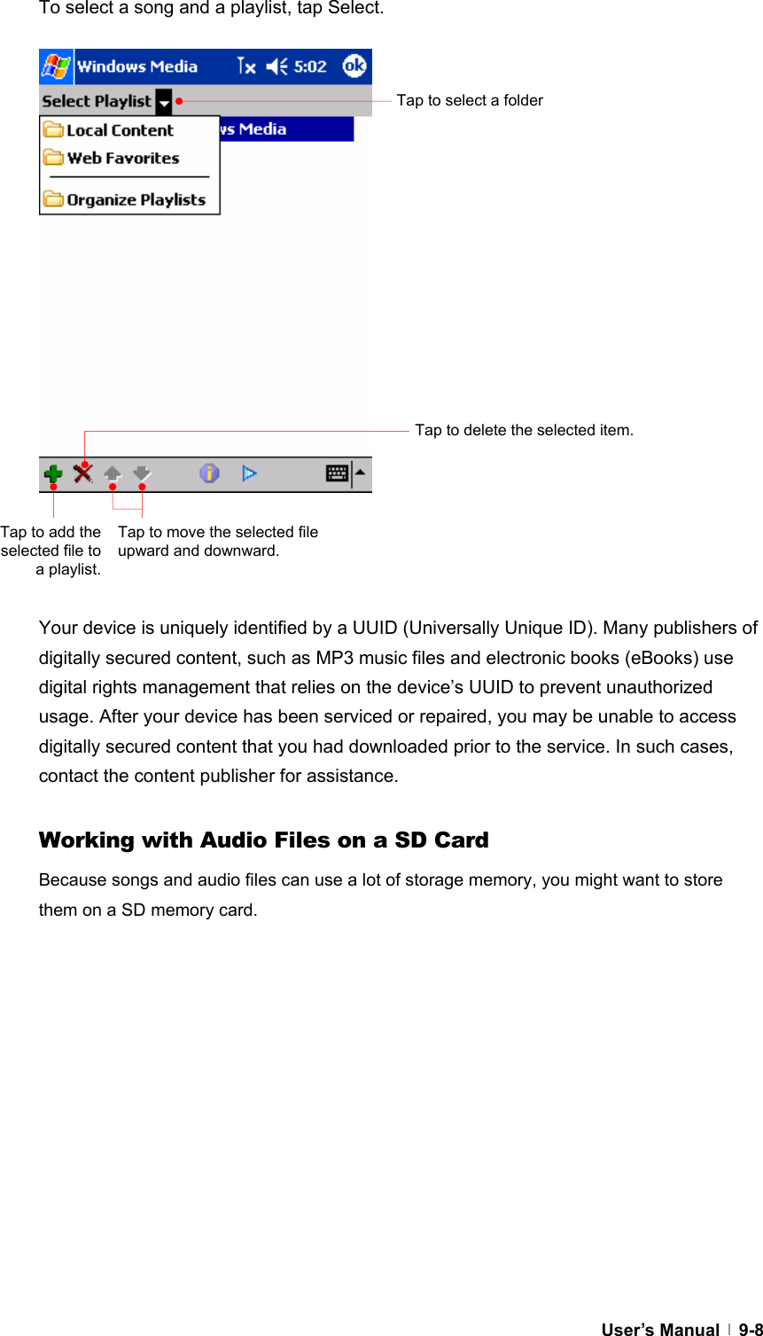  User’s Manual   9-8To select a song and a playlist, tap Select.                     Your device is uniquely identified by a UUID (Universally Unique ID). Many publishers of digitally secured content, such as MP3 music files and electronic books (eBooks) use digital rights management that relies on the device’s UUID to prevent unauthorized usage. After your device has been serviced or repaired, you may be unable to access digitally secured content that you had downloaded prior to the service. In such cases, contact the content publisher for assistance.    Working with Audio Files on a SD Card Because songs and audio files can use a lot of storage memory, you might want to store them on a SD memory card.    Tap to select a folder Tap to delete the selected item. Tap to add the selected file to a playlist. Tap to move the selected file upward and downward.