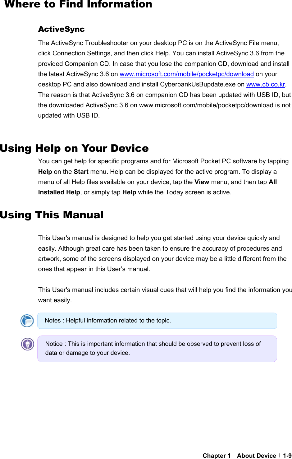     Chapter 1  About Device  1-9  Where to Find Information  ActiveSync The ActiveSync Troubleshooter on your desktop PC is on the ActiveSync File menu, click Connection Settings, and then click Help. You can install ActiveSync 3.6 from the provided Companion CD. In case that you lose the companion CD, download and install the latest ActiveSync 3.6 on www.microsoft.com/mobile/pocketpc/download on your desktop PC and also download and install CyberbankUsBupdate.exe on www.cb.co.kr. The reason is that ActiveSync 3.6 on companion CD has been updated with USB ID, but the downloaded ActiveSync 3.6 on www.microsoft.com/mobile/pocketpc/download is not updated with USB ID.   Using Help on Your Device You can get help for specific programs and for Microsoft Pocket PC software by tapping Help on the Start menu. Help can be displayed for the active program. To display a menu of all Help files available on your device, tap the View menu, and then tap All Installed Help, or simply tap Help while the Today screen is active.  Using This Manual  This User&apos;s manual is designed to help you get started using your device quickly and easily. Although great care has been taken to ensure the accuracy of procedures and artwork, some of the screens displayed on your device may be a little different from the ones that appear in this User’s manual.    This User&apos;s manual includes certain visual cues that will help you find the information you want easily.       Notes : Helpful information related to the topic. Notice : This is important information that should be observed to prevent loss of data or damage to your device. 