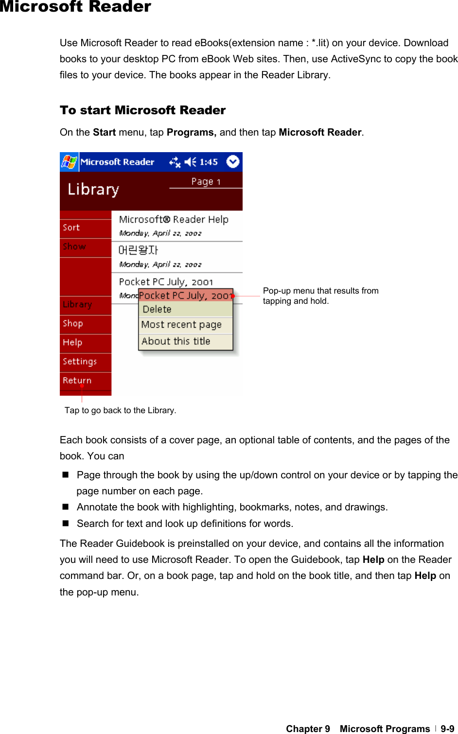  Chapter 9  Microsoft Programs  9-9Microsoft Reader  Use Microsoft Reader to read eBooks(extension name : *.lit) on your device. Download books to your desktop PC from eBook Web sites. Then, use ActiveSync to copy the book files to your device. The books appear in the Reader Library.  To start Microsoft Reader On the Start menu, tap Programs, and then tap Microsoft Reader.                   Each book consists of a cover page, an optional table of contents, and the pages of the book. You can   Page through the book by using the up/down control on your device or by tapping the page number on each page.   Annotate the book with highlighting, bookmarks, notes, and drawings.   Search for text and look up definitions for words. The Reader Guidebook is preinstalled on your device, and contains all the information you will need to use Microsoft Reader. To open the Guidebook, tap Help on the Reader command bar. Or, on a book page, tap and hold on the book title, and then tap Help on the pop-up menu.        Pop-up menu that results from tapping and hold. Tap to go back to the Library.