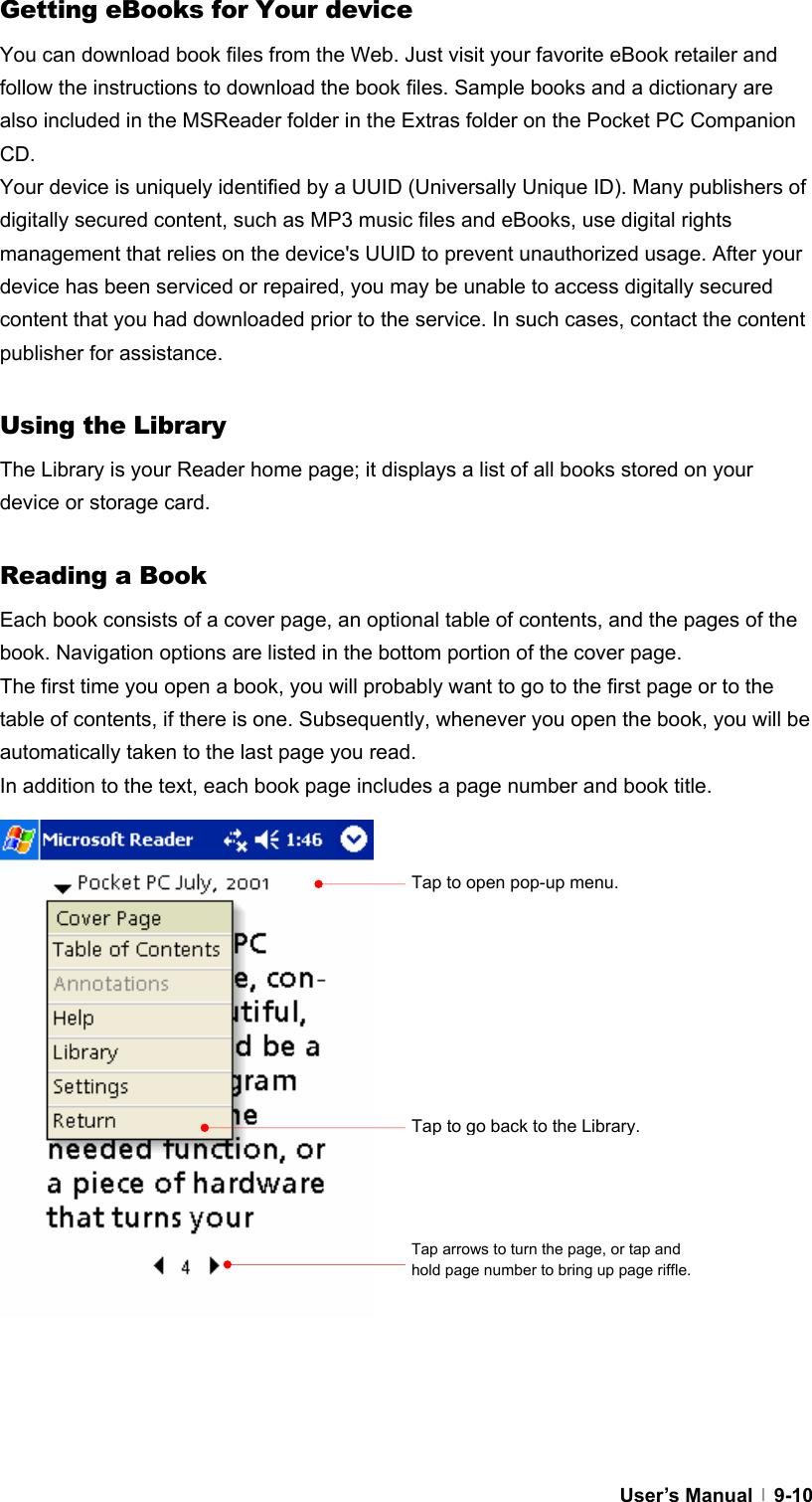  User’s Manual   9-10Getting eBooks for Your device You can download book files from the Web. Just visit your favorite eBook retailer and follow the instructions to download the book files. Sample books and a dictionary are also included in the MSReader folder in the Extras folder on the Pocket PC Companion CD. Your device is uniquely identified by a UUID (Universally Unique ID). Many publishers of digitally secured content, such as MP3 music files and eBooks, use digital rights management that relies on the device&apos;s UUID to prevent unauthorized usage. After your device has been serviced or repaired, you may be unable to access digitally secured content that you had downloaded prior to the service. In such cases, contact the content publisher for assistance.  Using the Library The Library is your Reader home page; it displays a list of all books stored on your device or storage card.  Reading a Book Each book consists of a cover page, an optional table of contents, and the pages of the book. Navigation options are listed in the bottom portion of the cover page. The first time you open a book, you will probably want to go to the first page or to the table of contents, if there is one. Subsequently, whenever you open the book, you will be automatically taken to the last page you read. In addition to the text, each book page includes a page number and book title.                     Tap to open pop-up menu. Tap to go back to the Library. Tap arrows to turn the page, or tap and hold page number to bring up page riffle. 