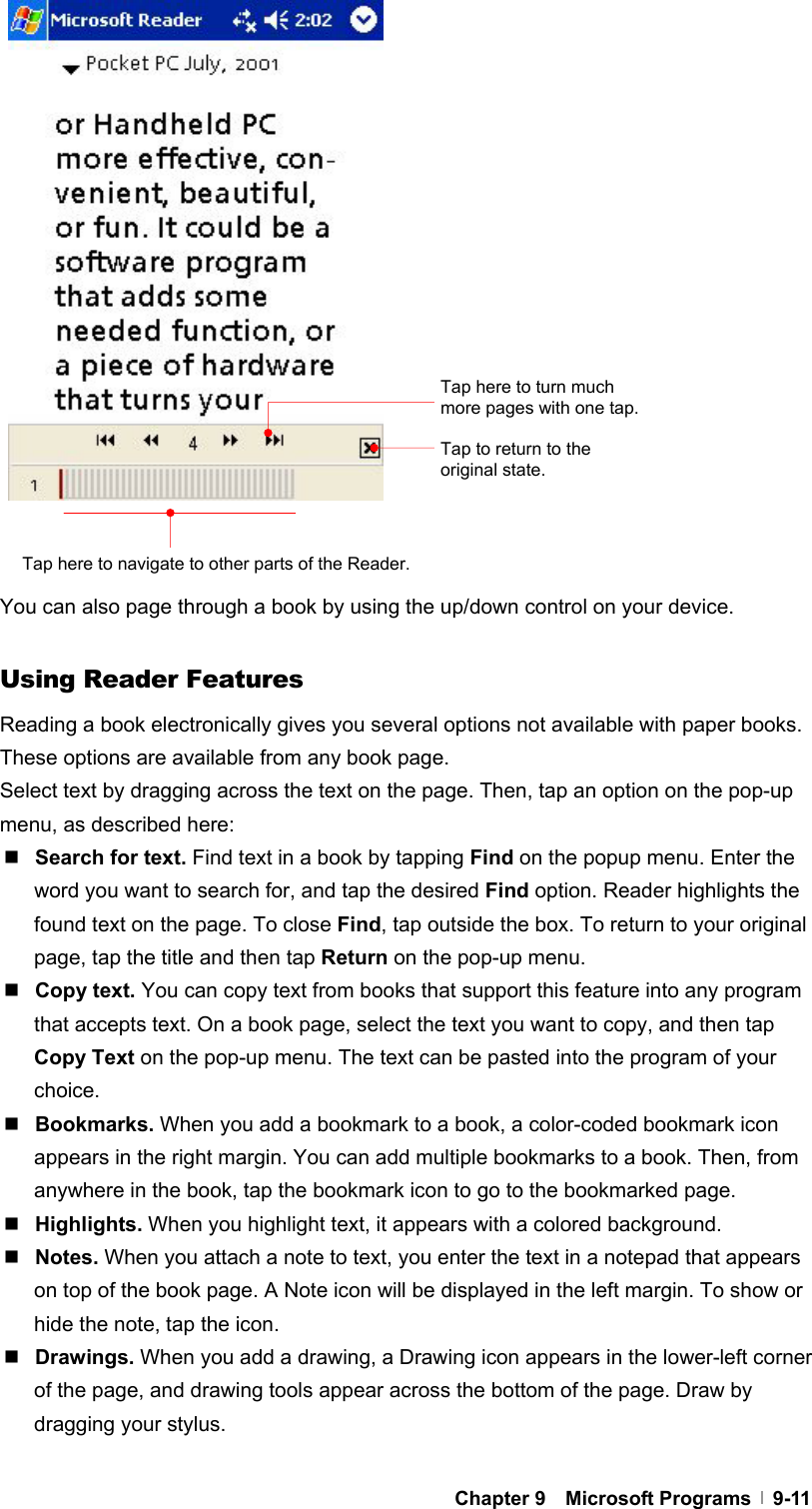  Chapter 9  Microsoft Programs  9-11                  You can also page through a book by using the up/down control on your device.  Using Reader Features Reading a book electronically gives you several options not available with paper books. These options are available from any book page. Select text by dragging across the text on the page. Then, tap an option on the pop-up menu, as described here:  Search for text. Find text in a book by tapping Find on the popup menu. Enter the word you want to search for, and tap the desired Find option. Reader highlights the found text on the page. To close Find, tap outside the box. To return to your original page, tap the title and then tap Return on the pop-up menu.  Copy text. You can copy text from books that support this feature into any program that accepts text. On a book page, select the text you want to copy, and then tap Copy Text on the pop-up menu. The text can be pasted into the program of your choice.  Bookmarks. When you add a bookmark to a book, a color-coded bookmark icon appears in the right margin. You can add multiple bookmarks to a book. Then, from anywhere in the book, tap the bookmark icon to go to the bookmarked page.  Highlights. When you highlight text, it appears with a colored background.  Notes. When you attach a note to text, you enter the text in a notepad that appears on top of the book page. A Note icon will be displayed in the left margin. To show or hide the note, tap the icon.  Drawings. When you add a drawing, a Drawing icon appears in the lower-left corner of the page, and drawing tools appear across the bottom of the page. Draw by dragging your stylus.  Tap to return to the original state. Tap here to navigate to other parts of the Reader. Tap here to turn much more pages with one tap. 