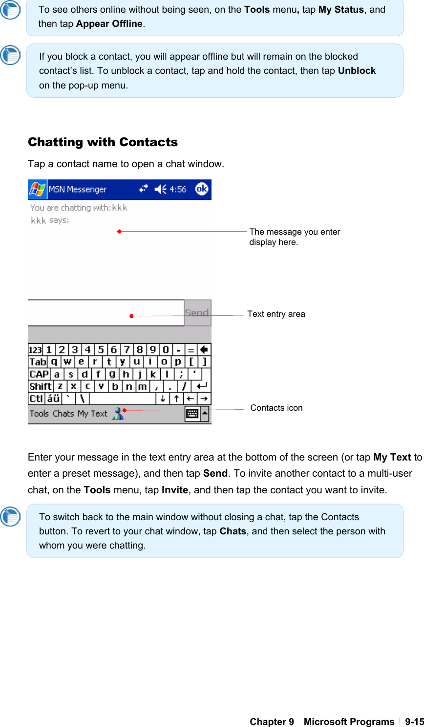  Chapter 9  Microsoft Programs  9-15         Chatting with Contacts Tap a contact name to open a chat window.                  Enter your message in the text entry area at the bottom of the screen (or tap My Text to enter a preset message), and then tap Send. To invite another contact to a multi-user chat, on the Tools menu, tap Invite, and then tap the contact you want to invite.             Contacts icon The message you enter display here. Text entry area To see others online without being seen, on the Tools menu, tap My Status, and then tap Appear Offline. If you block a contact, you will appear offline but will remain on the blocked contact’s list. To unblock a contact, tap and hold the contact, then tap Unblock on the pop-up menu. To switch back to the main window without closing a chat, tap the Contacts button. To revert to your chat window, tap Chats, and then select the person with whom you were chatting. 