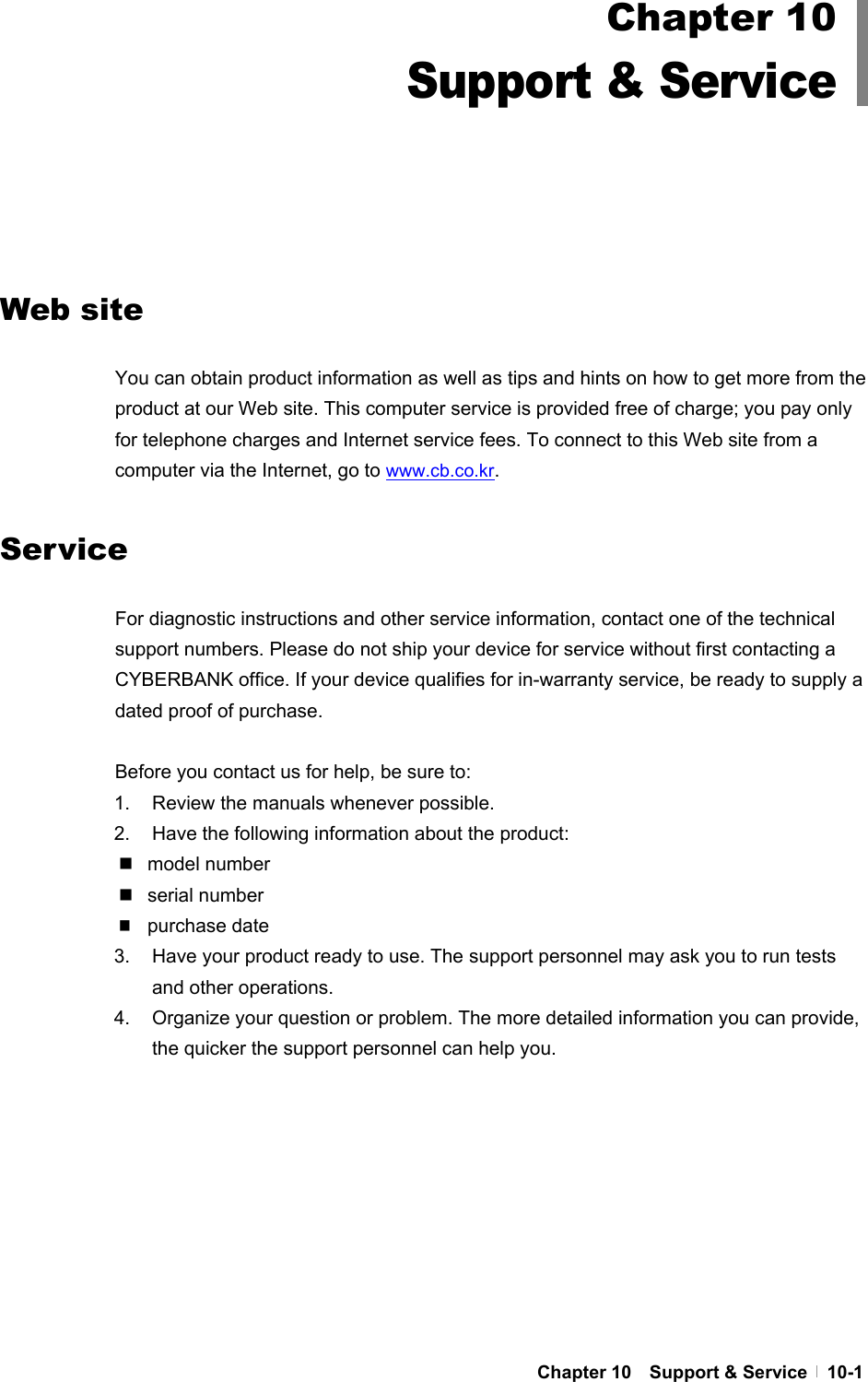  Chapter 10  Support &amp; Service  10-1          Web site  You can obtain product information as well as tips and hints on how to get more from the product at our Web site. This computer service is provided free of charge; you pay only for telephone charges and Internet service fees. To connect to this Web site from a computer via the Internet, go to www.cb.co.kr.  Service  For diagnostic instructions and other service information, contact one of the technical support numbers. Please do not ship your device for service without first contacting a CYBERBANK office. If your device qualifies for in-warranty service, be ready to supply a dated proof of purchase.    Before you contact us for help, be sure to: 1.  Review the manuals whenever possible. 2.  Have the following information about the product:  model number  serial number  purchase date 3.  Have your product ready to use. The support personnel may ask you to run tests and other operations. 4.  Organize your question or problem. The more detailed information you can provide, the quicker the support personnel can help you. Chapter 10 Support &amp; Service 