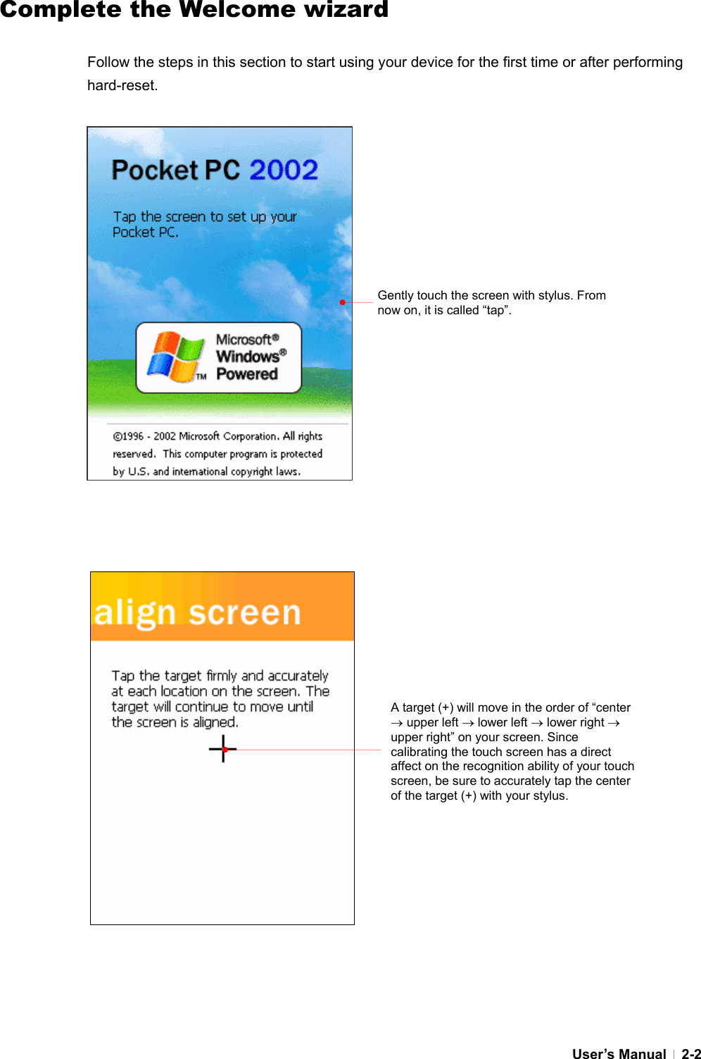  User’s Manual   2-2Complete the Welcome wizard  Follow the steps in this section to start using your device for the first time or after performing hard-reset.                                         Gently touch the screen with stylus. From now on, it is called “tap”. A target (+) will move in the order of “center → upper left → lower left → lower right → upper right” on your screen. Since calibrating the touch screen has a direct affect on the recognition ability of your touch screen, be sure to accurately tap the center of the target (+) with your stylus. 