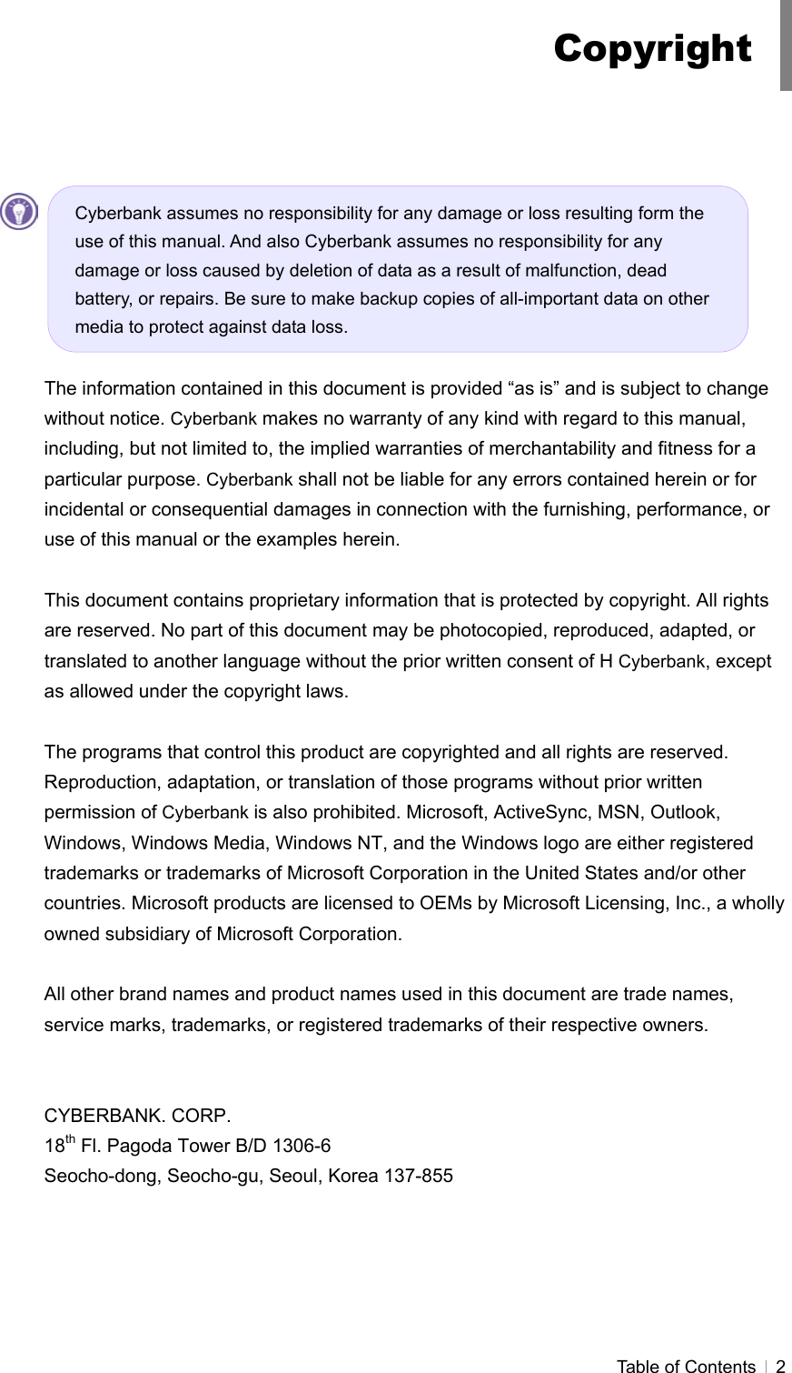  Table of Contents   2           The information contained in this document is provided “as is” and is subject to change without notice. Cyberbank makes no warranty of any kind with regard to this manual, including, but not limited to, the implied warranties of merchantability and fitness for a particular purpose. Cyberbank shall not be liable for any errors contained herein or for incidental or consequential damages in connection with the furnishing, performance, or use of this manual or the examples herein.  This document contains proprietary information that is protected by copyright. All rights are reserved. No part of this document may be photocopied, reproduced, adapted, or translated to another language without the prior written consent of H Cyberbank, except as allowed under the copyright laws.  The programs that control this product are copyrighted and all rights are reserved. Reproduction, adaptation, or translation of those programs without prior written permission of Cyberbank is also prohibited. Microsoft, ActiveSync, MSN, Outlook, Windows, Windows Media, Windows NT, and the Windows logo are either registered trademarks or trademarks of Microsoft Corporation in the United States and/or other countries. Microsoft products are licensed to OEMs by Microsoft Licensing, Inc., a wholly owned subsidiary of Microsoft Corporation.  All other brand names and product names used in this document are trade names, service marks, trademarks, or registered trademarks of their respective owners.   CYBERBANK. CORP. 18th Fl. Pagoda Tower B/D 1306-6 Seocho-dong, Seocho-gu, Seoul, Korea 137-855 Copyright Cyberbank assumes no responsibility for any damage or loss resulting form the use of this manual. And also Cyberbank assumes no responsibility for any damage or loss caused by deletion of data as a result of malfunction, dead battery, or repairs. Be sure to make backup copies of all-important data on other media to protect against data loss. 