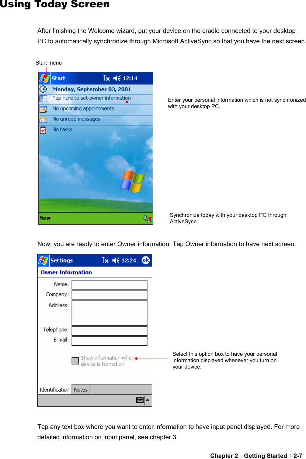  Chapter 2  Getting Started  2-7Using Today Screen  After finishing the Welcome wizard, put your device on the cradle connected to your desktop PC to automatically synchronize through Microsoft ActiveSync so that you have the next screen.                    Now, you are ready to enter Owner information. Tap Owner information to have next screen.                  Tap any text box where you want to enter information to have input panel displayed. For more detailed information on input panel, see chapter 3. Enter your personal information which is not synchronized with your desktop PC. Start menu Select this option box to have your personal information displayed whenever you turn on your device.Synchronize today with your desktop PC through ActiveSync 