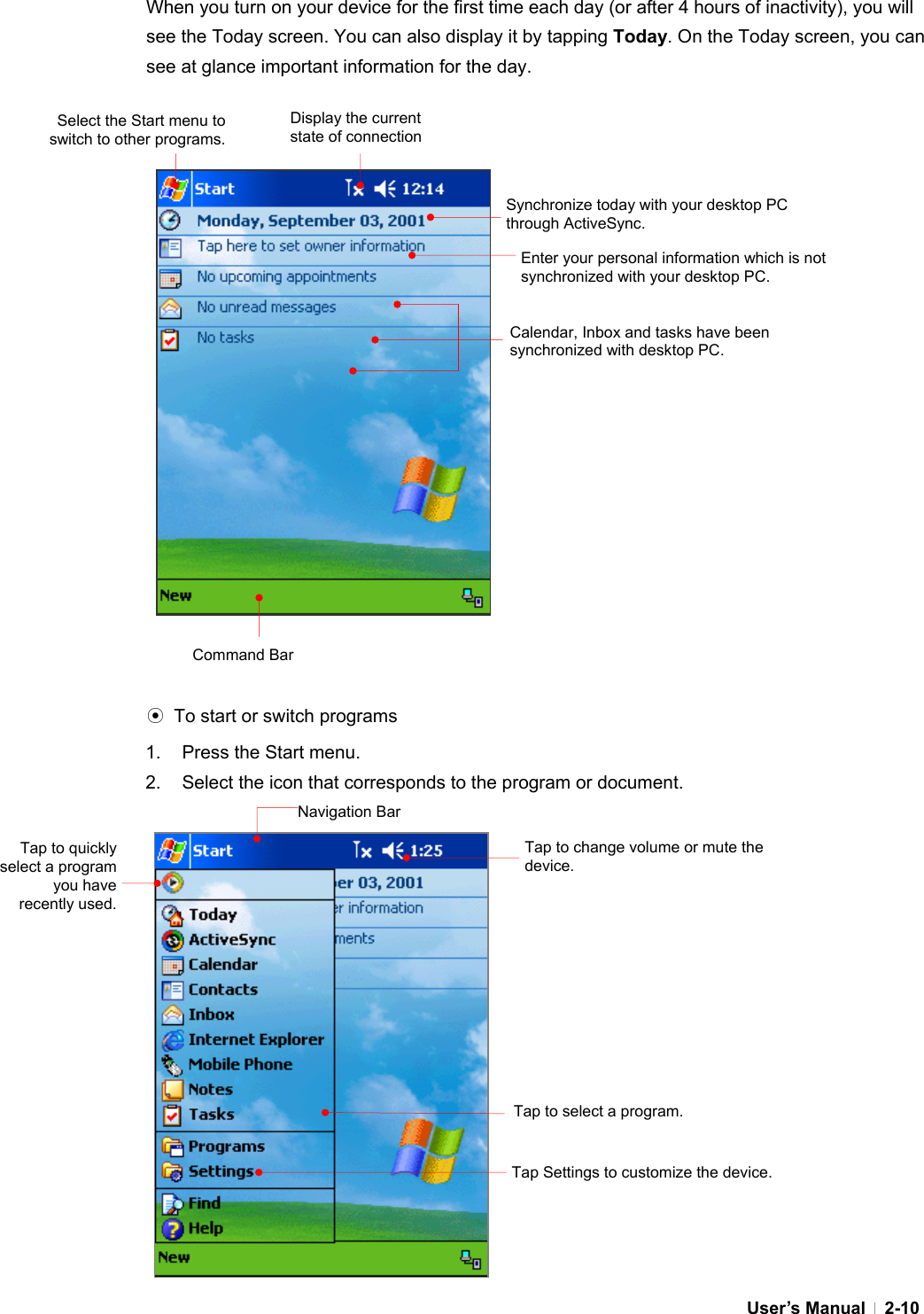  User’s Manual   2-10 When you turn on your device for the first time each day (or after 4 hours of inactivity), you will see the Today screen. You can also display it by tapping Today. On the Today screen, you can see at glance important information for the day.                      ⊙  To start or switch programs 1.  Press the Start menu. 2.  Select the icon that corresponds to the program or document.                 Synchronize today with your desktop PC through ActiveSync. Enter your personal information which is not synchronized with your desktop PC. Display the current state of connectionCalendar, Inbox and tasks have been synchronized with desktop PC. Select the Start menu to switch to other programs. Command Bar Navigation BarTap to quickly select a program you have recently used. Tap to change volume or mute the device. Tap to select a program. Tap Settings to customize the device. 