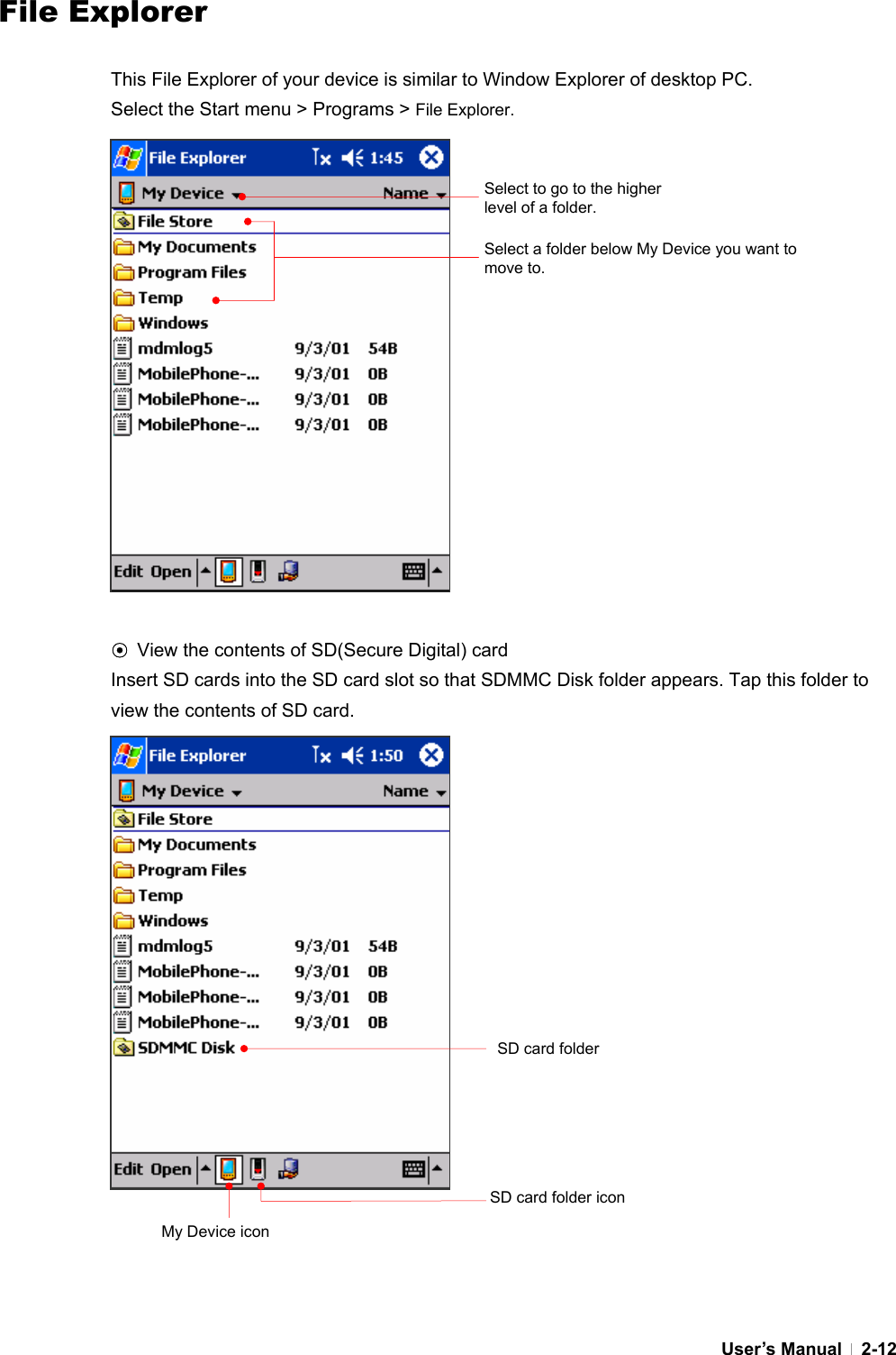  User’s Manual   2-12File Explorer  This File Explorer of your device is similar to Window Explorer of desktop PC.   Select the Start menu &gt; Programs &gt; File Explorer.                  ⊙ View the contents of SD(Secure Digital) card Insert SD cards into the SD card slot so that SDMMC Disk folder appears. Tap this folder to view the contents of SD card.                  Select to go to the higher level of a folder. Select a folder below My Device you want to move to. SD card folderMy Device icon SD card folder icon 