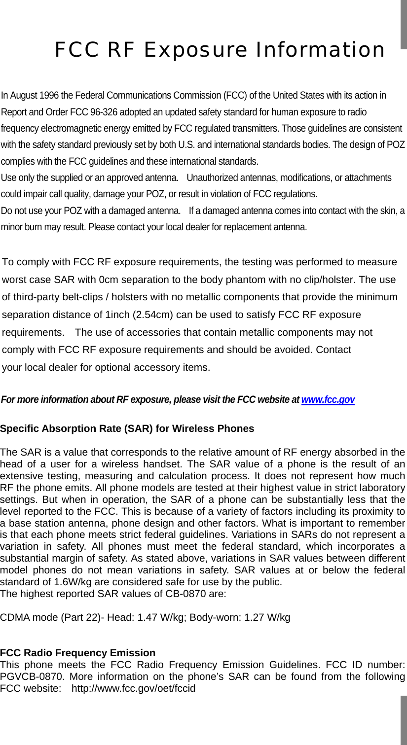     In August 1996 the Federal Communications Commission (FCC) of the United States with its action in Report and Order FCC 96-326 adopted an updated safety standard for human exposure to radio frequency electromagnetic energy emitted by FCC regulated transmitters. Those guidelines are consistent with the safety standard previously set by both U.S. and international standards bodies. The design of POZ complies with the FCC guidelines and these international standards. Use only the supplied or an approved antenna.    Unauthorized antennas, modifications, or attachments could impair call quality, damage your POZ, or result in violation of FCC regulations. Do not use your POZ with a damaged antenna.    If a damaged antenna comes into contact with the skin, a minor burn may result. Please contact your local dealer for replacement antenna.  To comply with FCC RF exposure requirements, the testing was performed to measure worst case SAR with 0cm separation to the body phantom with no clip/holster. The use of third-party belt-clips / holsters with no metallic components that provide the minimum separation distance of 1inch (2.54cm) can be used to satisfy FCC RF exposure requirements.  The use of accessories that contain metallic components may not comply with FCC RF exposure requirements and should be avoided. Contact your local dealer for optional accessory items.  For more information about RF exposure, please visit the FCC website at www.fcc.gov  Specific Absorption Rate (SAR) for Wireless Phones  The SAR is a value that corresponds to the relative amount of RF energy absorbed in the head of a user for a wireless handset. The SAR value of a phone is the result of an extensive testing, measuring and calculation process. It does not represent how much RF the phone emits. All phone models are tested at their highest value in strict laboratory settings. But when in operation, the SAR of a phone can be substantially less that the level reported to the FCC. This is because of a variety of factors including its proximity to a base station antenna, phone design and other factors. What is important to remember is that each phone meets strict federal guidelines. Variations in SARs do not represent a variation in safety. All phones must meet the federal standard, which incorporates a substantial margin of safety. As stated above, variations in SAR values between different model phones do not mean variations in safety. SAR values at or below the federal standard of 1.6W/kg are considered safe for use by the public. The highest reported SAR values of CB-0870 are:  CDMA mode (Part 22)- Head: 1.47 W/kg; Body-worn: 1.27 W/kg   FCC Radio Frequency Emission This phone meets the FCC Radio Frequency Emission Guidelines. FCC ID number: PGVCB-0870. More information on the phone’s SAR can be found from the following FCC website:  http://www.fcc.gov/oet/fccid  FCC RF Exposure Information