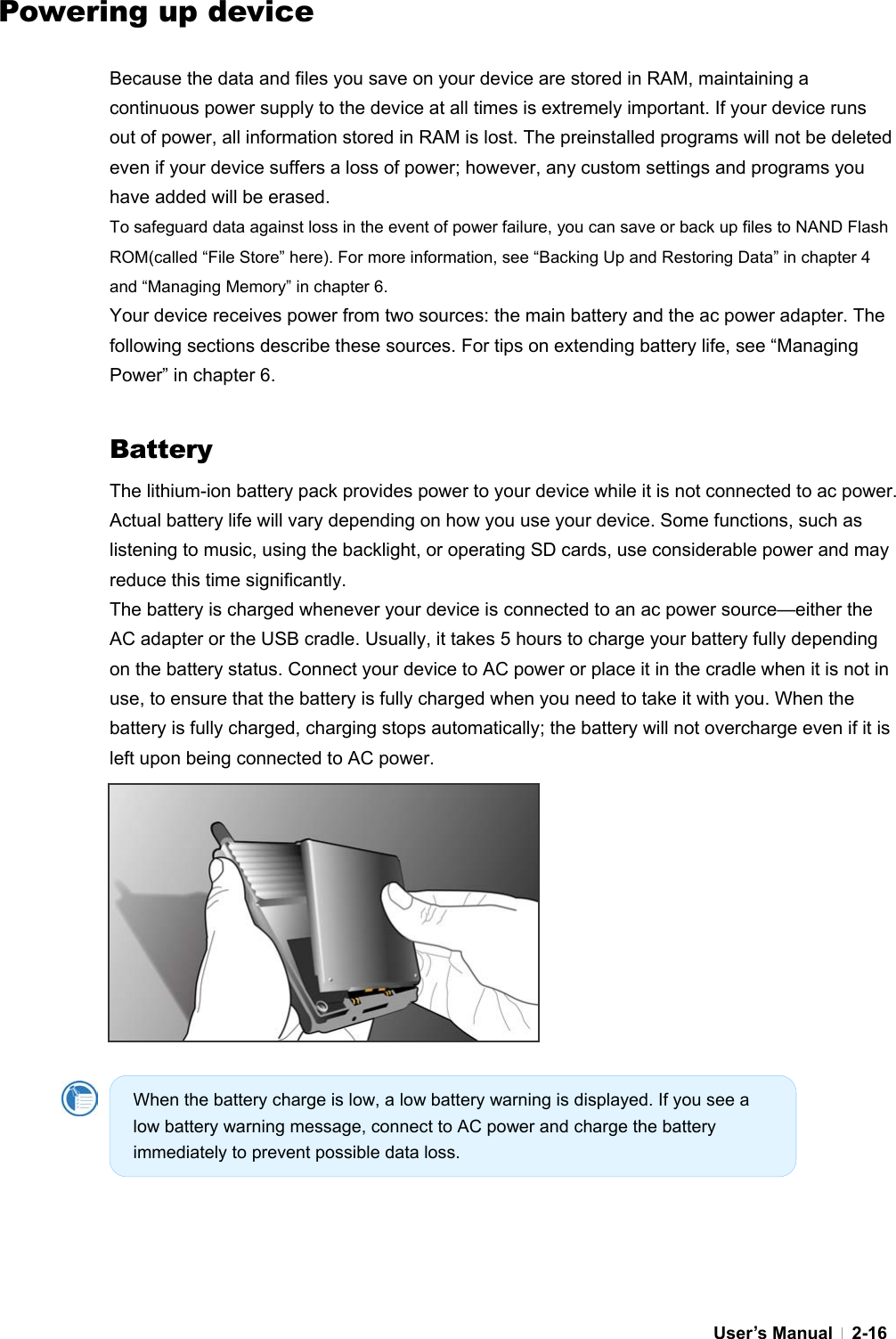  User’s Manual   2-16Powering up device  Because the data and files you save on your device are stored in RAM, maintaining a continuous power supply to the device at all times is extremely important. If your device runs out of power, all information stored in RAM is lost. The preinstalled programs will not be deleted even if your device suffers a loss of power; however, any custom settings and programs you have added will be erased. To safeguard data against loss in the event of power failure, you can save or back up files to NAND Flash ROM(called “File Store” here). For more information, see “Backing Up and Restoring Data” in chapter 4 and “Managing Memory” in chapter 6. Your device receives power from two sources: the main battery and the ac power adapter. The following sections describe these sources. For tips on extending battery life, see “Managing Power” in chapter 6.   Battery The lithium-ion battery pack provides power to your device while it is not connected to ac power. Actual battery life will vary depending on how you use your device. Some functions, such as listening to music, using the backlight, or operating SD cards, use considerable power and may reduce this time significantly. The battery is charged whenever your device is connected to an ac power source—either the AC adapter or the USB cradle. Usually, it takes 5 hours to charge your battery fully depending on the battery status. Connect your device to AC power or place it in the cradle when it is not in use, to ensure that the battery is fully charged when you need to take it with you. When the battery is fully charged, charging stops automatically; the battery will not overcharge even if it is left upon being connected to AC power.                     When the battery charge is low, a low battery warning is displayed. If you see a low battery warning message, connect to AC power and charge the battery immediately to prevent possible data loss. 