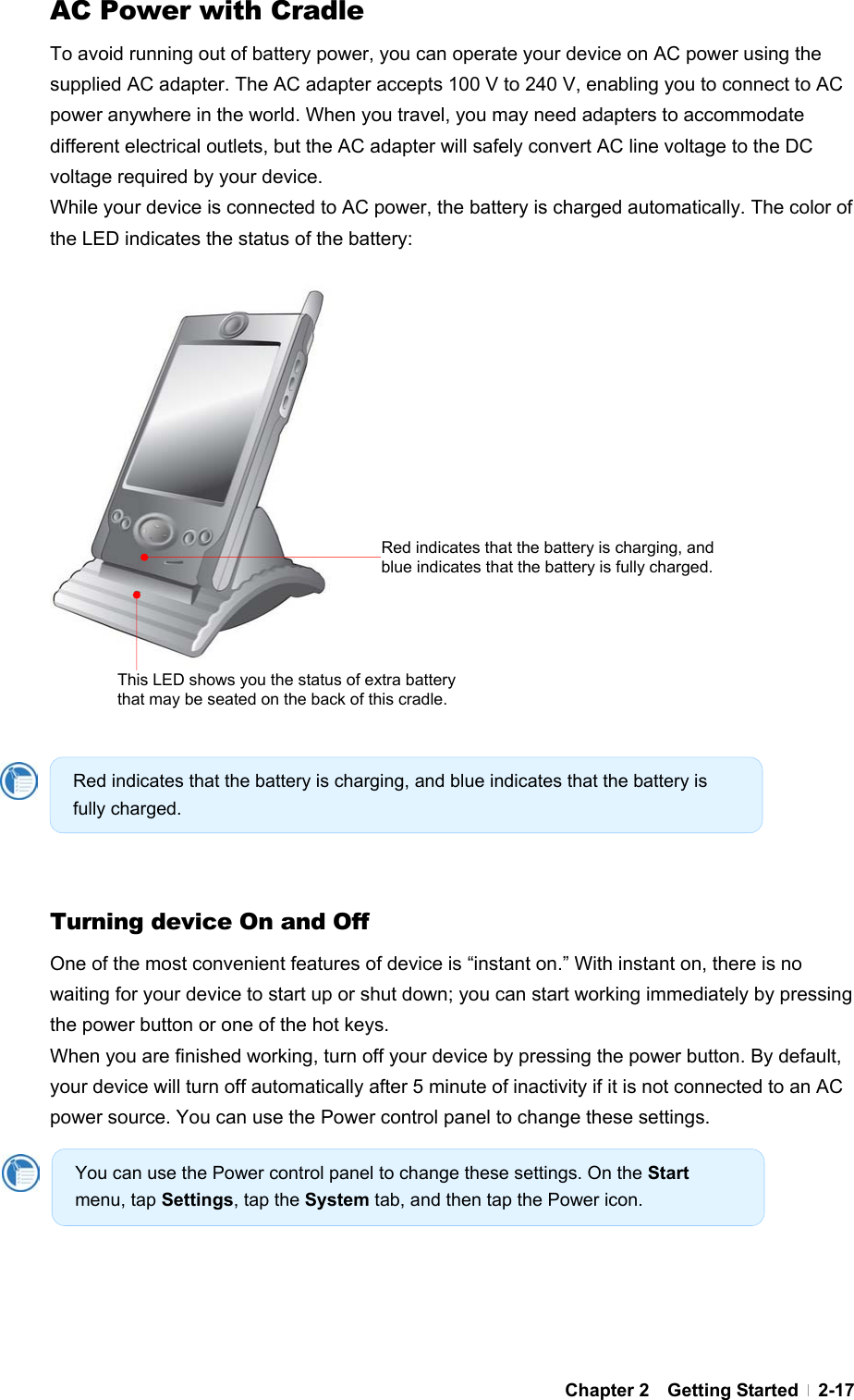  Chapter 2  Getting Started  2-17AC Power with Cradle To avoid running out of battery power, you can operate your device on AC power using the supplied AC adapter. The AC adapter accepts 100 V to 240 V, enabling you to connect to AC power anywhere in the world. When you travel, you may need adapters to accommodate different electrical outlets, but the AC adapter will safely convert AC line voltage to the DC voltage required by your device. While your device is connected to AC power, the battery is charged automatically. The color of the LED indicates the status of the battery:                        Turning device On and Off One of the most convenient features of device is “instant on.” With instant on, there is no waiting for your device to start up or shut down; you can start working immediately by pressing the power button or one of the hot keys. When you are finished working, turn off your device by pressing the power button. By default, your device will turn off automatically after 5 minute of inactivity if it is not connected to an AC power source. You can use the Power control panel to change these settings.     Red indicates that the battery is charging, and blue indicates that the battery is fully charged. You can use the Power control panel to change these settings. On the Start menu, tap Settings, tap the System tab, and then tap the Power icon. Red indicates that the battery is charging, and blue indicates that the battery is fully charged. This LED shows you the status of extra battery that may be seated on the back of this cradle. 