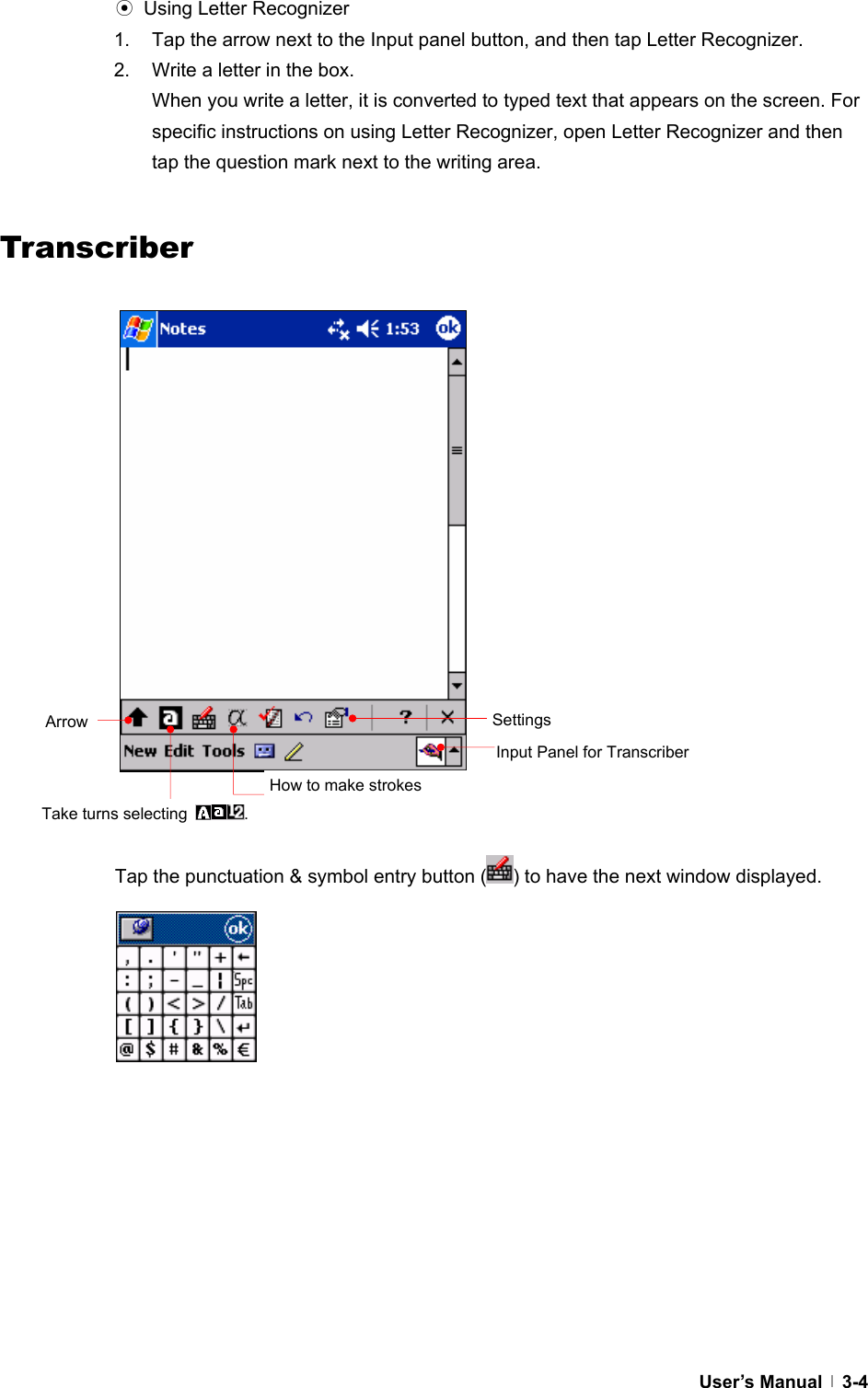  User’s Manual   3-4⊙  Using Letter Recognizer 1.  Tap the arrow next to the Input panel button, and then tap Letter Recognizer. 2.  Write a letter in the box. When you write a letter, it is converted to typed text that appears on the screen. For specific instructions on using Letter Recognizer, open Letter Recognizer and then tap the question mark next to the writing area.   Transcriber                             Tap the punctuation &amp; symbol entry button ( ) to have the next window displayed.                   Input Panel for Transcriber Arrow Take turns selecting  . Settings How to make strokes 