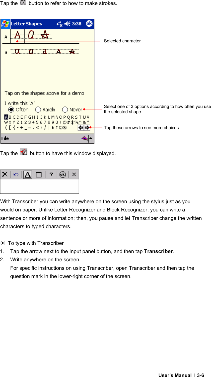  User’s Manual   3-6Tap the    button to refer to how to make strokes.                          Tap the    button to have this window displayed.        With Transcriber you can write anywhere on the screen using the stylus just as you would on paper. Unlike Letter Recognizer and Block Recognizer, you can write a sentence or more of information; then, you pause and let Transcriber change the written characters to typed characters.  ⊙  To type with Transcriber 1.  Tap the arrow next to the Input panel button, and then tap Transcriber. 2.  Write anywhere on the screen. For specific instructions on using Transcriber, open Transcriber and then tap the question mark in the lower-right corner of the screen.   Selected characterSelect one of 3 options according to how often you use the selected shape. Tap these arrows to see more choices. 