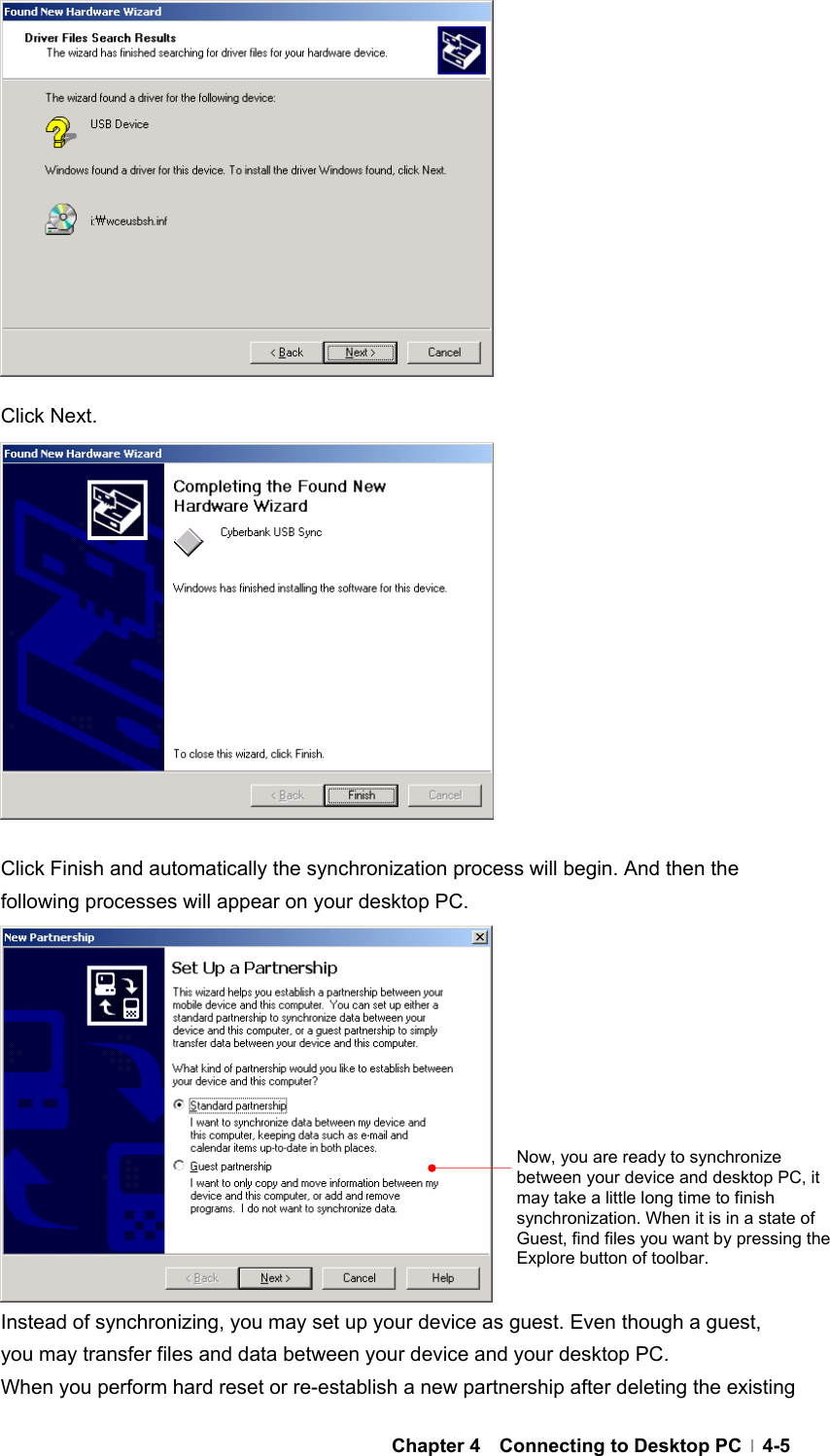  Chapter 4  Connecting to Desktop PC  4-5             Click Next.              Click Finish and automatically the synchronization process will begin. And then the following processes will appear on your desktop PC.             Instead of synchronizing, you may set up your device as guest. Even though a guest, you may transfer files and data between your device and your desktop PC. When you perform hard reset or re-establish a new partnership after deleting the existing Now, you are ready to synchronize between your device and desktop PC, it may take a little long time to finish synchronization. When it is in a state of Guest, find files you want by pressing the Explore button of toolbar. 