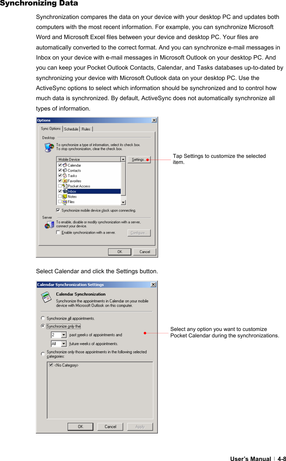  User’s Manual   4-8Synchronizing Data Synchronization compares the data on your device with your desktop PC and updates both computers with the most recent information. For example, you can synchronize Microsoft Word and Microsoft Excel files between your device and desktop PC. Your files are automatically converted to the correct format. And you can synchronize e-mail messages in Inbox on your device with e-mail messages in Microsoft Outlook on your desktop PC. And you can keep your Pocket Outlook Contacts, Calendar, and Tasks databases up-to-dated by synchronizing your device with Microsoft Outlook data on your desktop PC. Use the ActiveSync options to select which information should be synchronized and to control how much data is synchronized. By default, ActiveSync does not automatically synchronize all types of information.                  Select Calendar and click the Settings button.                  Tap Settings to customize the selected item. Select any option you want to customize Pocket Calendar during the synchronizations. 