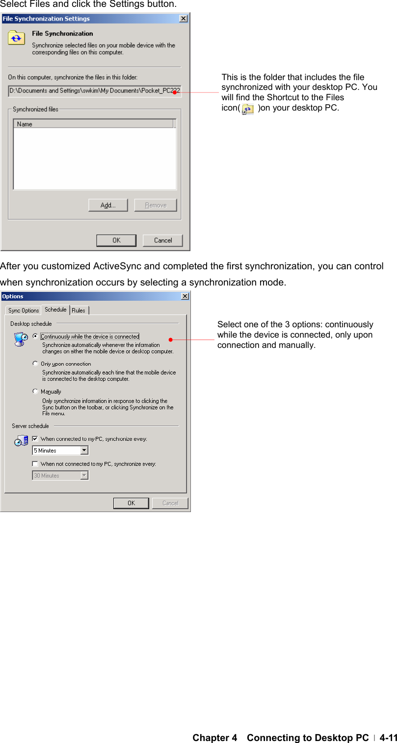  Chapter 4  Connecting to Desktop PC  4-11Select Files and click the Settings button.                After you customized ActiveSync and completed the first synchronization, you can control when synchronization occurs by selecting a synchronization mode.               Select one of the 3 options: continuously while the device is connected, only upon connection and manually. This is the folder that includes the file synchronized with your desktop PC. You will find the Shortcut to the Files icon(    )on your desktop PC. 