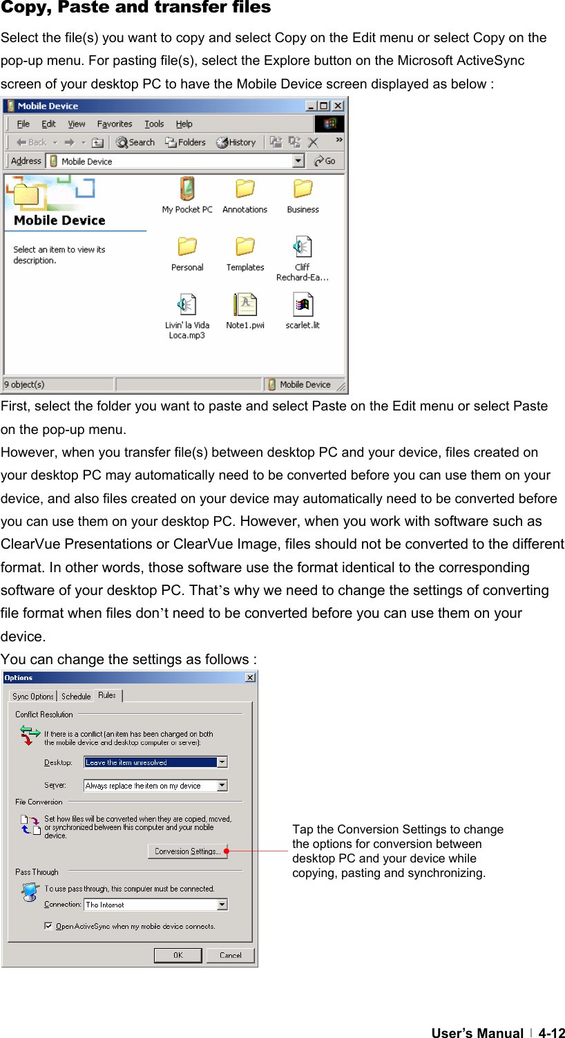  User’s Manual   4-12Copy, Paste and transfer files Select the file(s) you want to copy and select Copy on the Edit menu or select Copy on the pop-up menu. For pasting file(s), select the Explore button on the Microsoft ActiveSync screen of your desktop PC to have the Mobile Device screen displayed as below :              First, select the folder you want to paste and select Paste on the Edit menu or select Paste on the pop-up menu.   However, when you transfer file(s) between desktop PC and your device, files created on your desktop PC may automatically need to be converted before you can use them on your device, and also files created on your device may automatically need to be converted before you can use them on your desktop PC. However, when you work with software such as ClearVue Presentations or ClearVue Image, files should not be converted to the different format. In other words, those software use the format identical to the corresponding software of your desktop PC. That’s why we need to change the settings of converting file format when files don’t need to be converted before you can use them on your device.  You can change the settings as follows :                 Tap the Conversion Settings to change the options for conversion between desktop PC and your device while copying, pasting and synchronizing.   