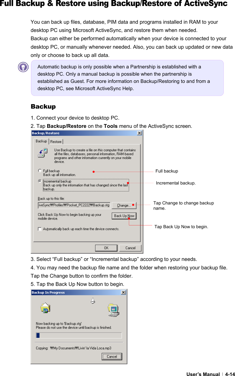  User’s Manual   4-14Full Backup &amp; Restore using Backup/Restore of ActiveSync  You can back up files, database, PIM data and programs installed in RAM to your desktop PC using Microsoft ActiveSync, and restore them when needed. Backup can either be performed automatically when your device is connected to your desktop PC, or manually whenever needed. Also, you can back up updated or new data only or choose to back up all data.      Backup 1. Connect your device to desktop PC. 2. Tap Backup/Restore on the Tools menu of the ActiveSync screen.                3. Select “Full backup” or “Incremental backup” according to your needs. 4. You may need the backup file name and the folder when restoring your backup file. Tap the Change button to confirm the folder. 5. Tap the Back Up Now button to begin.          Tap Back Up Now to begin.   Tap Change to change backup name. Full backup Incremental backup. Automatic backup is only possible when a Partnership is established with a desktop PC. Only a manual backup is possible when the partnership is established as Guest. For more information on Backup/Restoring to and from a desktop PC, see Microsoft ActiveSync Help. 