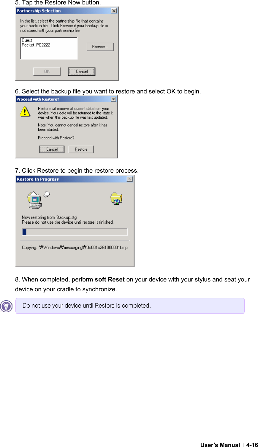  User’s Manual   4-165. Tap the Restore Now button.         6. Select the backup file you want to restore and select OK to begin.        7. Click Restore to begin the restore process.           8. When completed, perform soft Reset on your device with your stylus and seat your device on your cradle to synchronize.     Do not use your device until Restore is completed. 