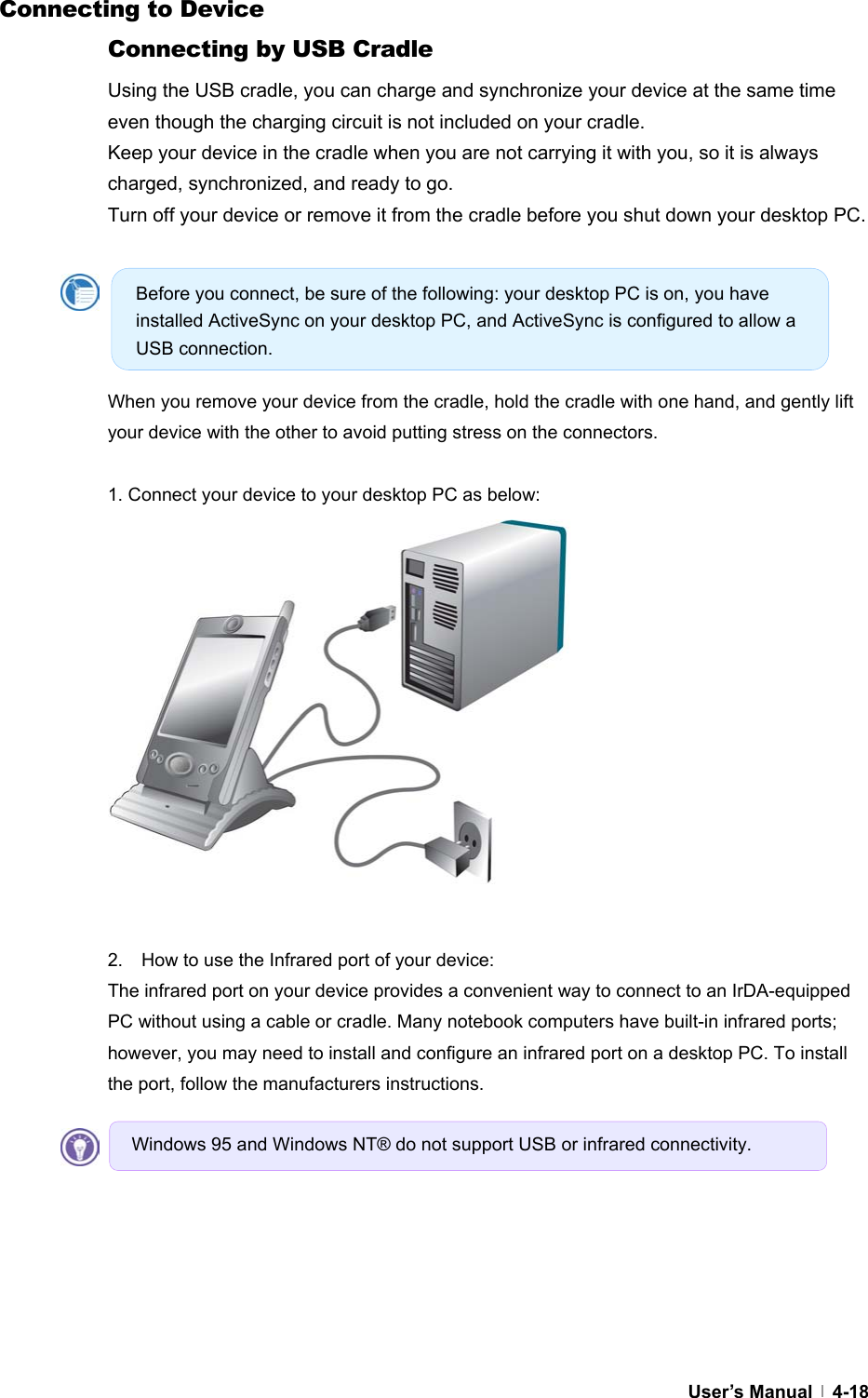  User’s Manual   4-18Connecting to Device Connecting by USB Cradle Using the USB cradle, you can charge and synchronize your device at the same time even though the charging circuit is not included on your cradle.   Keep your device in the cradle when you are not carrying it with you, so it is always charged, synchronized, and ready to go. Turn off your device or remove it from the cradle before you shut down your desktop PC.      When you remove your device from the cradle, hold the cradle with one hand, and gently lift your device with the other to avoid putting stress on the connectors.  1. Connect your device to your desktop PC as below:               2.    How to use the Infrared port of your device: The infrared port on your device provides a convenient way to connect to an IrDA-equipped PC without using a cable or cradle. Many notebook computers have built-in infrared ports; however, you may need to install and configure an infrared port on a desktop PC. To install the port, follow the manufacturers instructions.    Before you connect, be sure of the following: your desktop PC is on, you have installed ActiveSync on your desktop PC, and ActiveSync is configured to allow a USB connection. Windows 95 and Windows NT® do not support USB or infrared connectivity. 