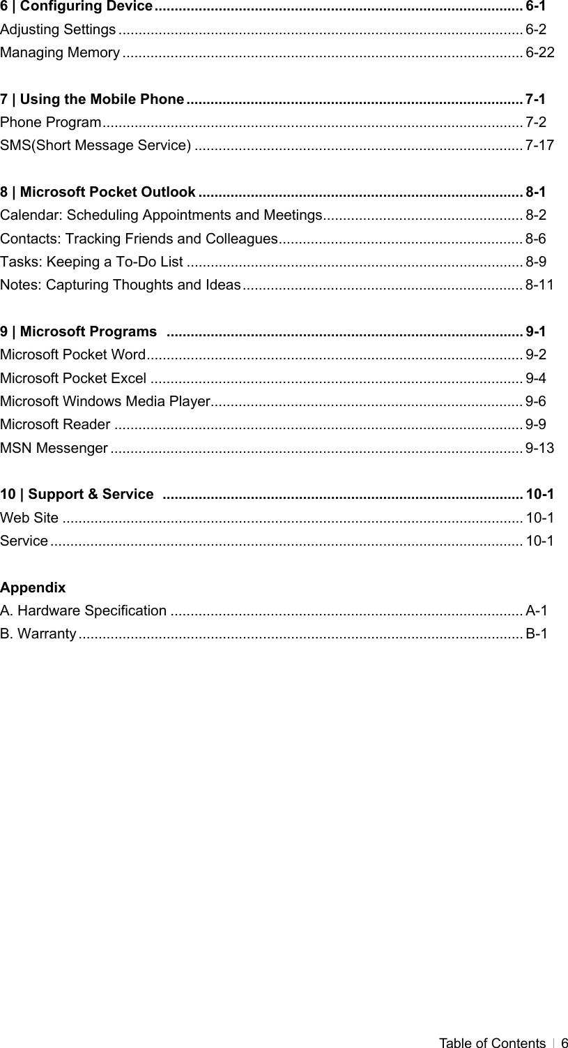  Table of Contents   66 | Configuring Device............................................................................................ 6-1 Adjusting Settings ..................................................................................................... 6-2 Managing Memory .................................................................................................... 6-22  7 | Using the Mobile Phone .................................................................................... 7-1 Phone Program......................................................................................................... 7-2 SMS(Short Message Service) .................................................................................. 7-17  8 | Microsoft Pocket Outlook ................................................................................. 8-1 Calendar: Scheduling Appointments and Meetings.................................................. 8-2 Contacts: Tracking Friends and Colleagues............................................................. 8-6 Tasks: Keeping a To-Do List .................................................................................... 8-9 Notes: Capturing Thoughts and Ideas...................................................................... 8-11  9 | Microsoft Programs  ......................................................................................... 9-1 Microsoft Pocket Word.............................................................................................. 9-2 Microsoft Pocket Excel ............................................................................................. 9-4 Microsoft Windows Media Player.............................................................................. 9-6 Microsoft Reader ...................................................................................................... 9-9 MSN Messenger ....................................................................................................... 9-13  10 | Support &amp; Service  .......................................................................................... 10-1 Web Site ................................................................................................................... 10-1 Service ...................................................................................................................... 10-1  Appendix A. Hardware Specification ........................................................................................ A-1 B. Warranty ............................................................................................................... B-1  