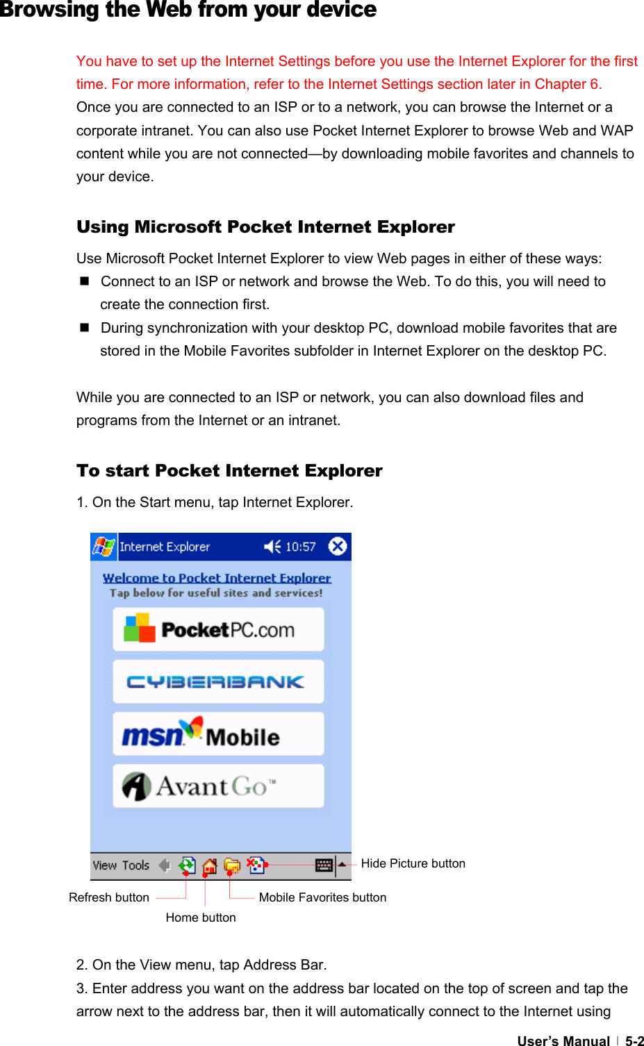  User’s Manual   5-2  Browsing the Web from your device  You have to set up the Internet Settings before you use the Internet Explorer for the first time. For more information, refer to the Internet Settings section later in Chapter 6. Once you are connected to an ISP or to a network, you can browse the Internet or a corporate intranet. You can also use Pocket Internet Explorer to browse Web and WAP content while you are not connected—by downloading mobile favorites and channels to your device.  Using Microsoft Pocket Internet Explorer Use Microsoft Pocket Internet Explorer to view Web pages in either of these ways:   Connect to an ISP or network and browse the Web. To do this, you will need to create the connection first.   During synchronization with your desktop PC, download mobile favorites that are stored in the Mobile Favorites subfolder in Internet Explorer on the desktop PC.  While you are connected to an ISP or network, you can also download files and programs from the Internet or an intranet.  To start Pocket Internet Explorer 1. On the Start menu, tap Internet Explorer.                    2. On the View menu, tap Address Bar. 3. Enter address you want on the address bar located on the top of screen and tap the arrow next to the address bar, then it will automatically connect to the Internet using Hide Picture button Mobile Favorites button Home button Refresh button