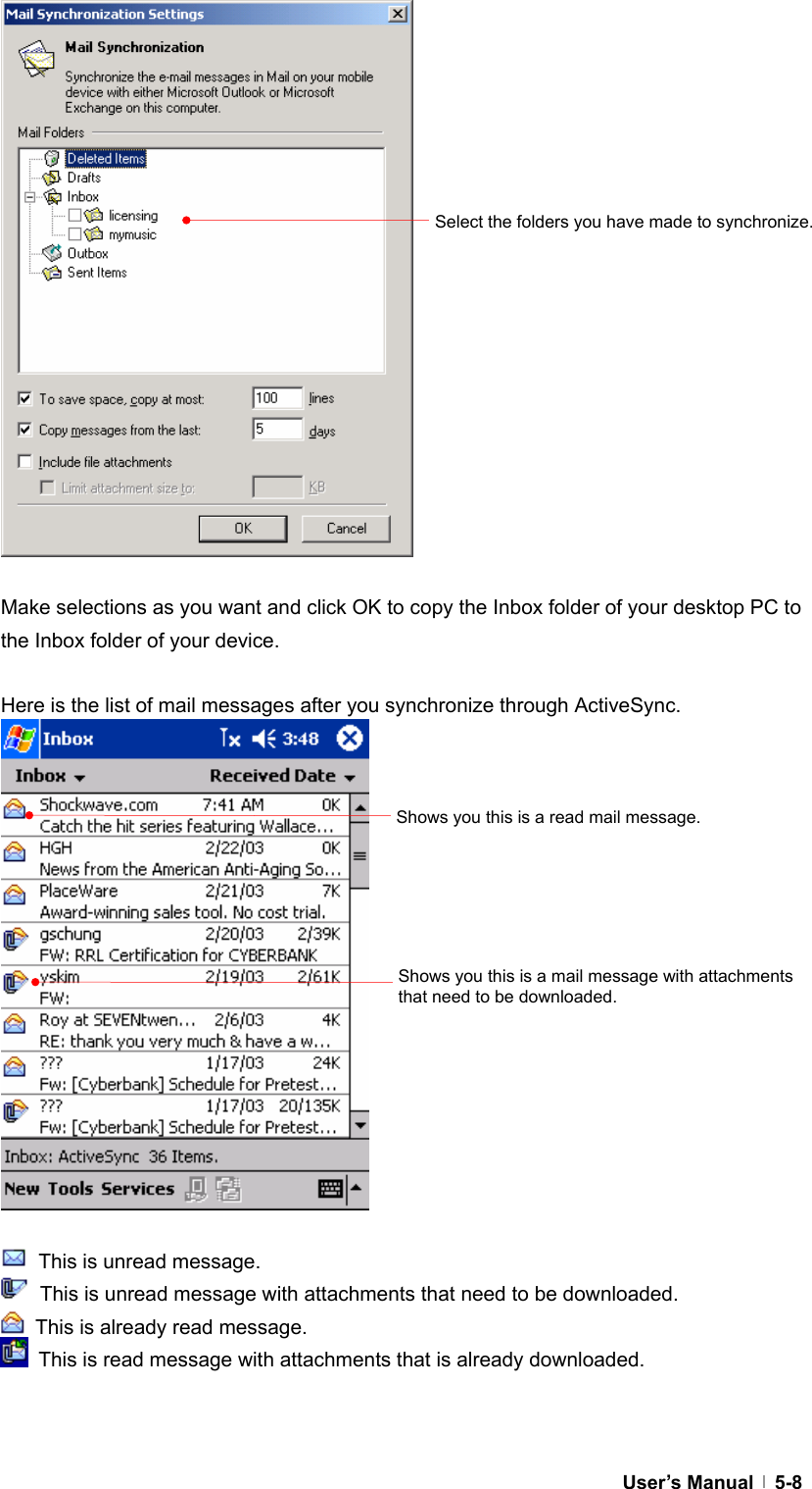  User’s Manual   5-8                  Make selections as you want and click OK to copy the Inbox folder of your desktop PC to the Inbox folder of your device.  Here is the list of mail messages after you synchronize through ActiveSync.                   This is unread message.   This is unread message with attachments that need to be downloaded.   This is already read message.   This is read message with attachments that is already downloaded.   Select the folders you have made to synchronize. Shows you this is a read mail message. Shows you this is a mail message with attachments that need to be downloaded. 