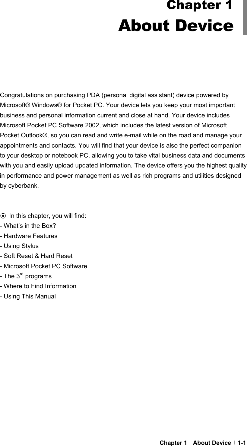     Chapter 1  About Device  1-1      Congratulations on purchasing PDA (personal digital assistant) device powered by Microsoft® Windows® for Pocket PC. Your device lets you keep your most important business and personal information current and close at hand. Your device includes Microsoft Pocket PC Software 2002, which includes the latest version of Microsoft Pocket Outlook®, so you can read and write e-mail while on the road and manage your appointments and contacts. You will find that your device is also the perfect companion to your desktop or notebook PC, allowing you to take vital business data and documents with you and easily upload updated information. The device offers you the highest quality in performance and power management as well as rich programs and utilities designed by cyberbank.   ⊙ In this chapter, you will find: - What’s in the Box? - Hardware Features - Using Stylus - Soft Reset &amp; Hard Reset - Microsoft Pocket PC Software - The 3rd programs - Where to Find Information - Using This Manual   Chapter 1 About Device 