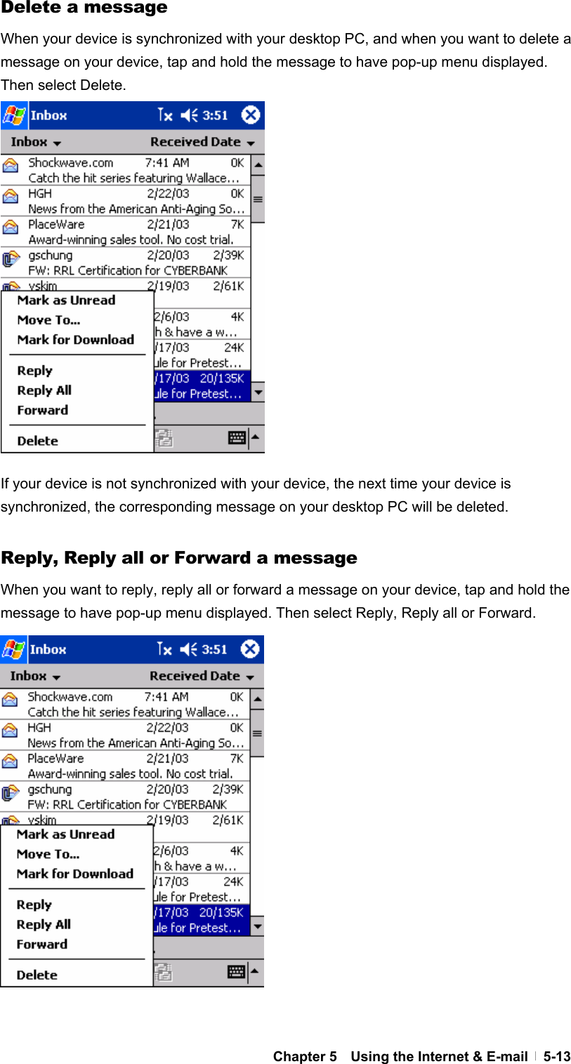  Chapter 5    Using the Internet &amp; E-mail   5-13Delete a message When your device is synchronized with your desktop PC, and when you want to delete a message on your device, tap and hold the message to have pop-up menu displayed. Then select Delete.                 If your device is not synchronized with your device, the next time your device is synchronized, the corresponding message on your desktop PC will be deleted.  Reply, Reply all or Forward a message When you want to reply, reply all or forward a message on your device, tap and hold the message to have pop-up menu displayed. Then select Reply, Reply all or Forward.                  