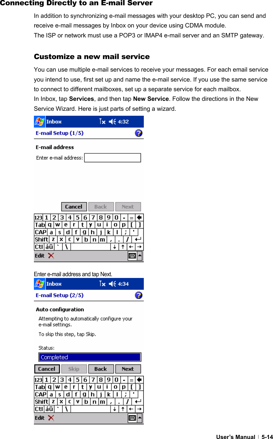  User’s Manual   5-14Connecting Directly to an E-mail Server In addition to synchronizing e-mail messages with your desktop PC, you can send and receive e-mail messages by Inbox on your device using CDMA module.   The ISP or network must use a POP3 or IMAP4 e-mail server and an SMTP gateway.  Customize a new mail service You can use multiple e-mail services to receive your messages. For each email service you intend to use, first set up and name the e-mail service. If you use the same service to connect to different mailboxes, set up a separate service for each mailbox.   In Inbox, tap Services, and then tap New Service. Follow the directions in the New Service Wizard. Here is just parts of setting a wizard.                 Enter e-mail address and tap Next.                