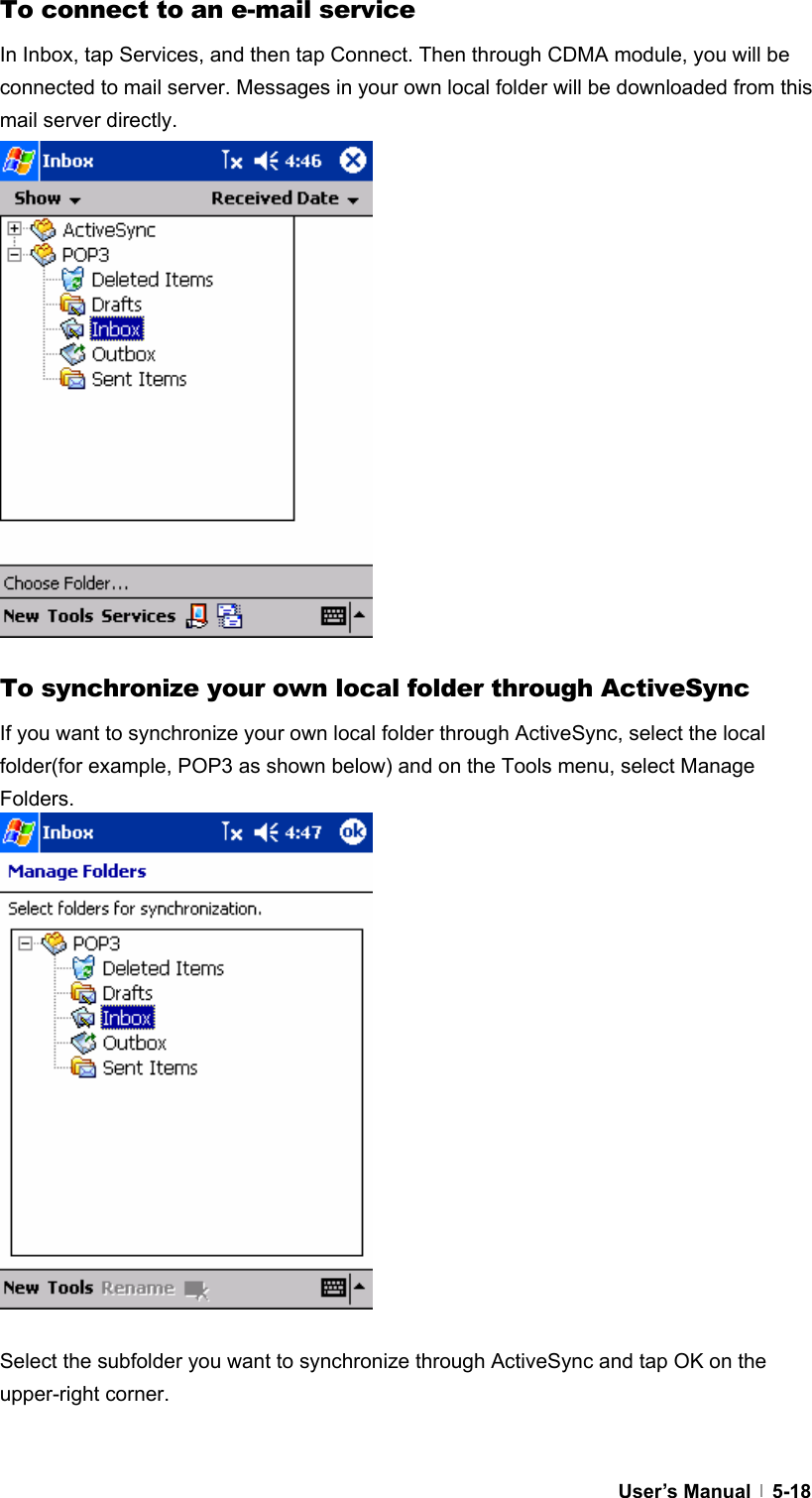  User’s Manual   5-18To connect to an e-mail service In Inbox, tap Services, and then tap Connect. Then through CDMA module, you will be connected to mail server. Messages in your own local folder will be downloaded from this mail server directly.                 To synchronize your own local folder through ActiveSync If you want to synchronize your own local folder through ActiveSync, select the local folder(for example, POP3 as shown below) and on the Tools menu, select Manage Folders.                  Select the subfolder you want to synchronize through ActiveSync and tap OK on the upper-right corner.  