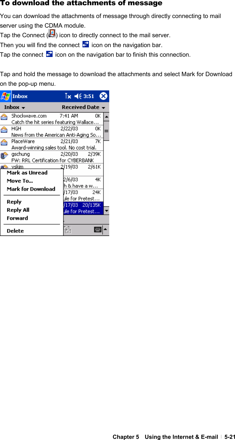  Chapter 5    Using the Internet &amp; E-mail   5-21To download the attachments of message You can download the attachments of message through directly connecting to mail server using the CDMA module. Tap the Connect ( ) icon to directly connect to the mail server. Then you will find the connect    icon on the navigation bar. Tap the connect    icon on the navigation bar to finish this connection.  Tap and hold the message to download the attachments and select Mark for Download on the pop-up menu.                